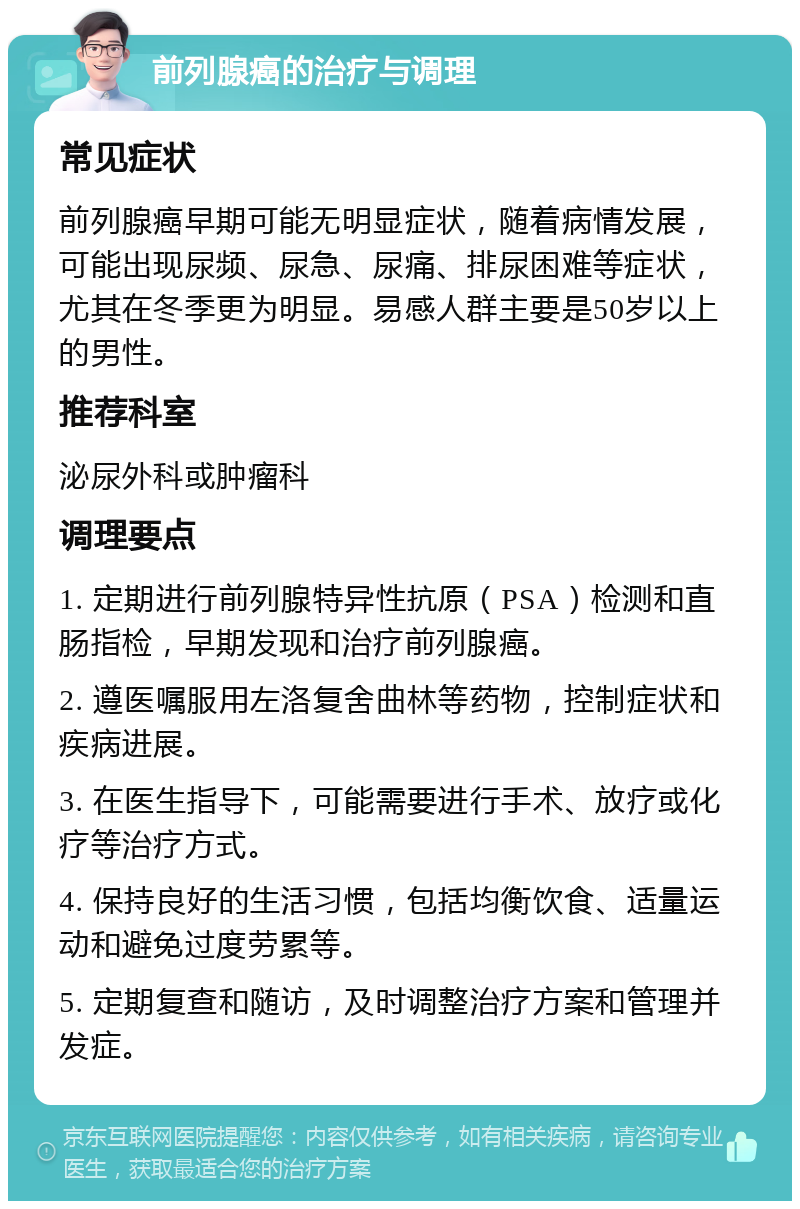 前列腺癌的治疗与调理 常见症状 前列腺癌早期可能无明显症状，随着病情发展，可能出现尿频、尿急、尿痛、排尿困难等症状，尤其在冬季更为明显。易感人群主要是50岁以上的男性。 推荐科室 泌尿外科或肿瘤科 调理要点 1. 定期进行前列腺特异性抗原（PSA）检测和直肠指检，早期发现和治疗前列腺癌。 2. 遵医嘱服用左洛复舍曲林等药物，控制症状和疾病进展。 3. 在医生指导下，可能需要进行手术、放疗或化疗等治疗方式。 4. 保持良好的生活习惯，包括均衡饮食、适量运动和避免过度劳累等。 5. 定期复查和随访，及时调整治疗方案和管理并发症。