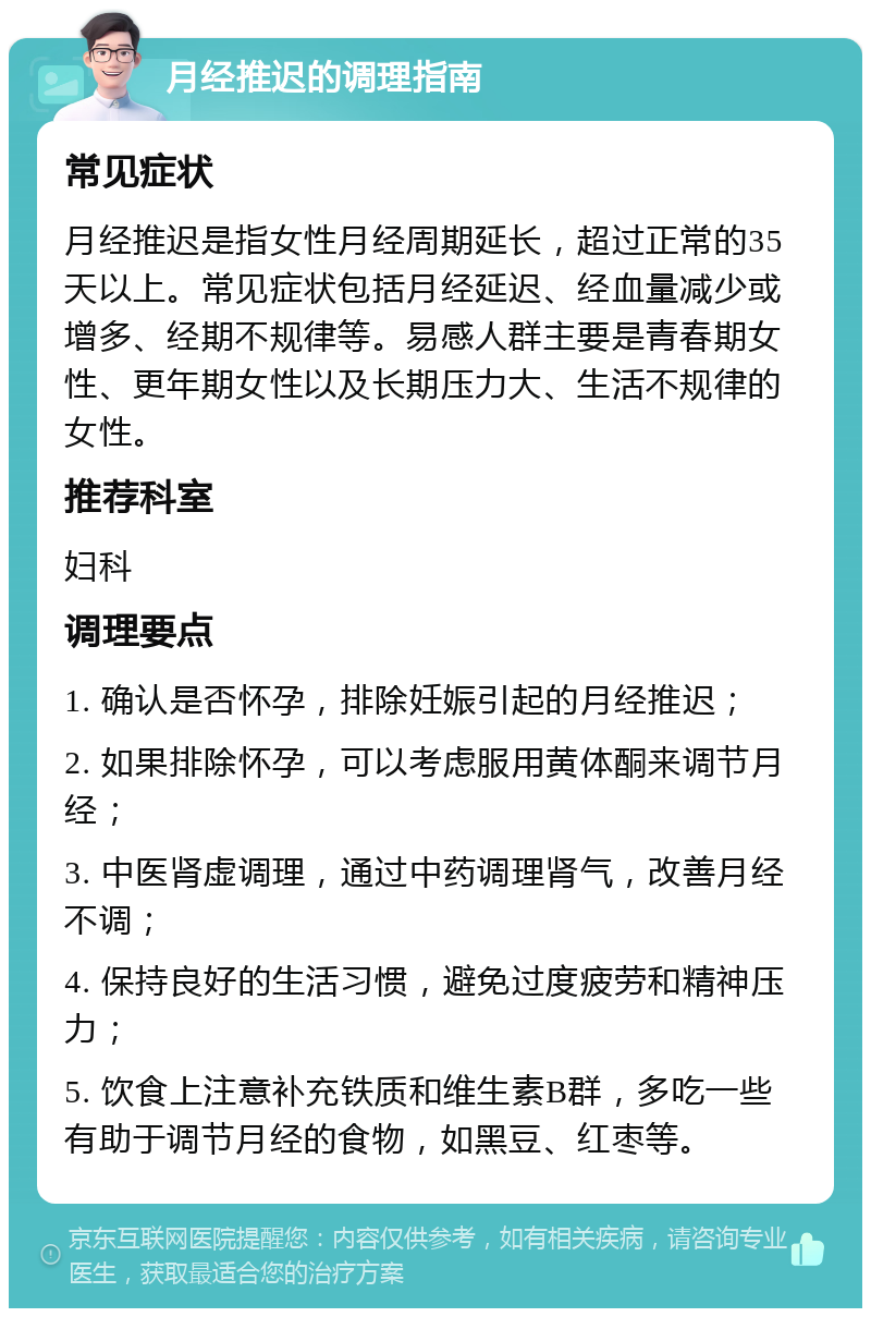 月经推迟的调理指南 常见症状 月经推迟是指女性月经周期延长，超过正常的35天以上。常见症状包括月经延迟、经血量减少或增多、经期不规律等。易感人群主要是青春期女性、更年期女性以及长期压力大、生活不规律的女性。 推荐科室 妇科 调理要点 1. 确认是否怀孕，排除妊娠引起的月经推迟； 2. 如果排除怀孕，可以考虑服用黄体酮来调节月经； 3. 中医肾虚调理，通过中药调理肾气，改善月经不调； 4. 保持良好的生活习惯，避免过度疲劳和精神压力； 5. 饮食上注意补充铁质和维生素B群，多吃一些有助于调节月经的食物，如黑豆、红枣等。