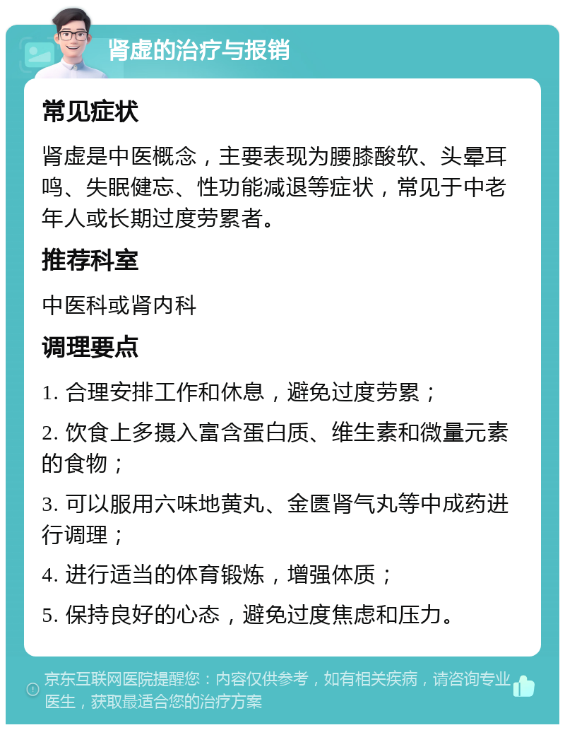 肾虚的治疗与报销 常见症状 肾虚是中医概念，主要表现为腰膝酸软、头晕耳鸣、失眠健忘、性功能减退等症状，常见于中老年人或长期过度劳累者。 推荐科室 中医科或肾内科 调理要点 1. 合理安排工作和休息，避免过度劳累； 2. 饮食上多摄入富含蛋白质、维生素和微量元素的食物； 3. 可以服用六味地黄丸、金匮肾气丸等中成药进行调理； 4. 进行适当的体育锻炼，增强体质； 5. 保持良好的心态，避免过度焦虑和压力。