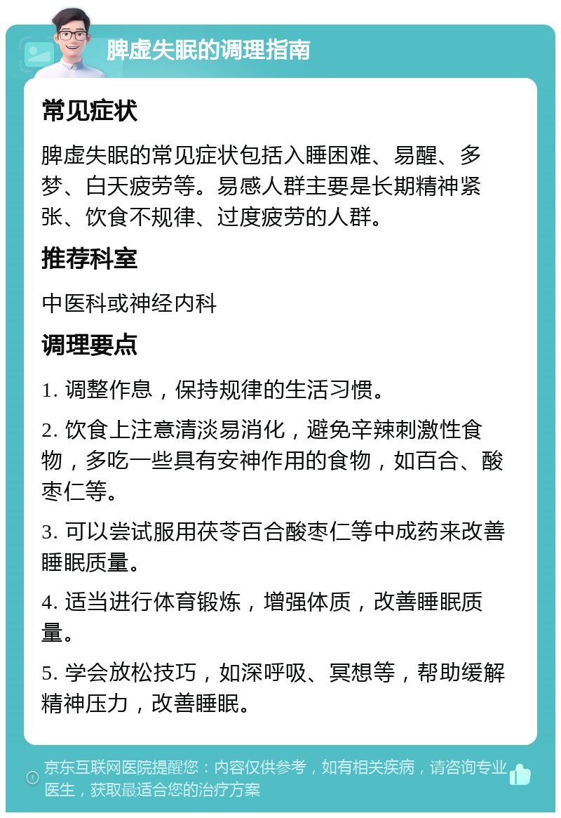 脾虚失眠的调理指南 常见症状 脾虚失眠的常见症状包括入睡困难、易醒、多梦、白天疲劳等。易感人群主要是长期精神紧张、饮食不规律、过度疲劳的人群。 推荐科室 中医科或神经内科 调理要点 1. 调整作息，保持规律的生活习惯。 2. 饮食上注意清淡易消化，避免辛辣刺激性食物，多吃一些具有安神作用的食物，如百合、酸枣仁等。 3. 可以尝试服用茯苓百合酸枣仁等中成药来改善睡眠质量。 4. 适当进行体育锻炼，增强体质，改善睡眠质量。 5. 学会放松技巧，如深呼吸、冥想等，帮助缓解精神压力，改善睡眠。