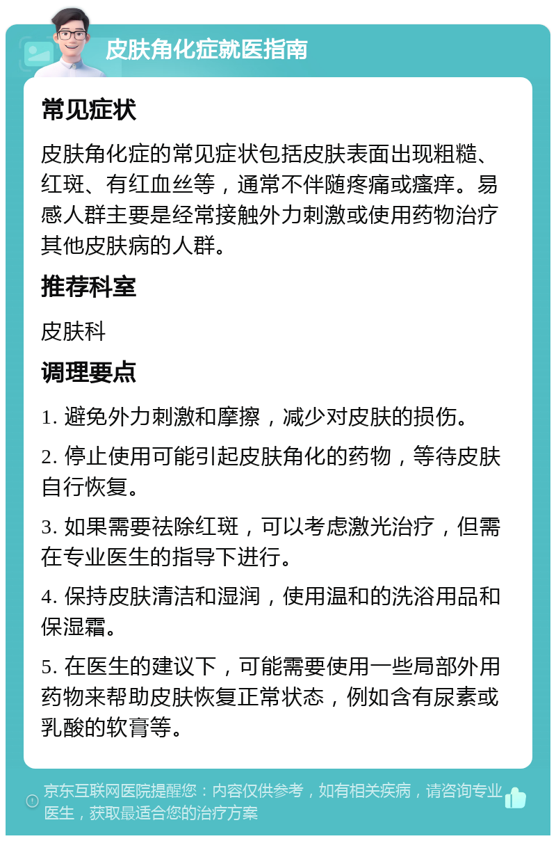 皮肤角化症就医指南 常见症状 皮肤角化症的常见症状包括皮肤表面出现粗糙、红斑、有红血丝等，通常不伴随疼痛或瘙痒。易感人群主要是经常接触外力刺激或使用药物治疗其他皮肤病的人群。 推荐科室 皮肤科 调理要点 1. 避免外力刺激和摩擦，减少对皮肤的损伤。 2. 停止使用可能引起皮肤角化的药物，等待皮肤自行恢复。 3. 如果需要祛除红斑，可以考虑激光治疗，但需在专业医生的指导下进行。 4. 保持皮肤清洁和湿润，使用温和的洗浴用品和保湿霜。 5. 在医生的建议下，可能需要使用一些局部外用药物来帮助皮肤恢复正常状态，例如含有尿素或乳酸的软膏等。