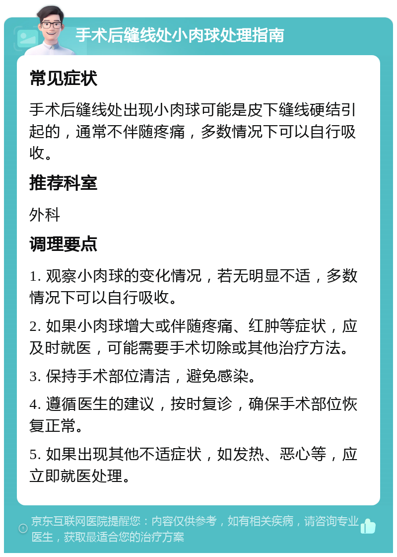 手术后缝线处小肉球处理指南 常见症状 手术后缝线处出现小肉球可能是皮下缝线硬结引起的，通常不伴随疼痛，多数情况下可以自行吸收。 推荐科室 外科 调理要点 1. 观察小肉球的变化情况，若无明显不适，多数情况下可以自行吸收。 2. 如果小肉球增大或伴随疼痛、红肿等症状，应及时就医，可能需要手术切除或其他治疗方法。 3. 保持手术部位清洁，避免感染。 4. 遵循医生的建议，按时复诊，确保手术部位恢复正常。 5. 如果出现其他不适症状，如发热、恶心等，应立即就医处理。