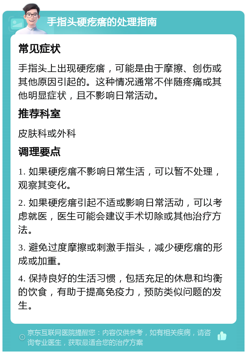 手指头硬疙瘩的处理指南 常见症状 手指头上出现硬疙瘩，可能是由于摩擦、创伤或其他原因引起的。这种情况通常不伴随疼痛或其他明显症状，且不影响日常活动。 推荐科室 皮肤科或外科 调理要点 1. 如果硬疙瘩不影响日常生活，可以暂不处理，观察其变化。 2. 如果硬疙瘩引起不适或影响日常活动，可以考虑就医，医生可能会建议手术切除或其他治疗方法。 3. 避免过度摩擦或刺激手指头，减少硬疙瘩的形成或加重。 4. 保持良好的生活习惯，包括充足的休息和均衡的饮食，有助于提高免疫力，预防类似问题的发生。