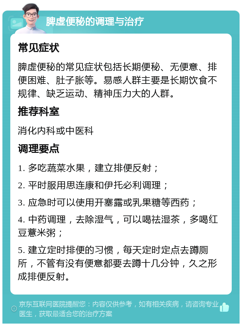 脾虚便秘的调理与治疗 常见症状 脾虚便秘的常见症状包括长期便秘、无便意、排便困难、肚子胀等。易感人群主要是长期饮食不规律、缺乏运动、精神压力大的人群。 推荐科室 消化内科或中医科 调理要点 1. 多吃蔬菜水果，建立排便反射； 2. 平时服用思连康和伊托必利调理； 3. 应急时可以使用开塞露或乳果糖等西药； 4. 中药调理，去除湿气，可以喝祛湿茶，多喝红豆薏米粥； 5. 建立定时排便的习惯，每天定时定点去蹲厕所，不管有没有便意都要去蹲十几分钟，久之形成排便反射。