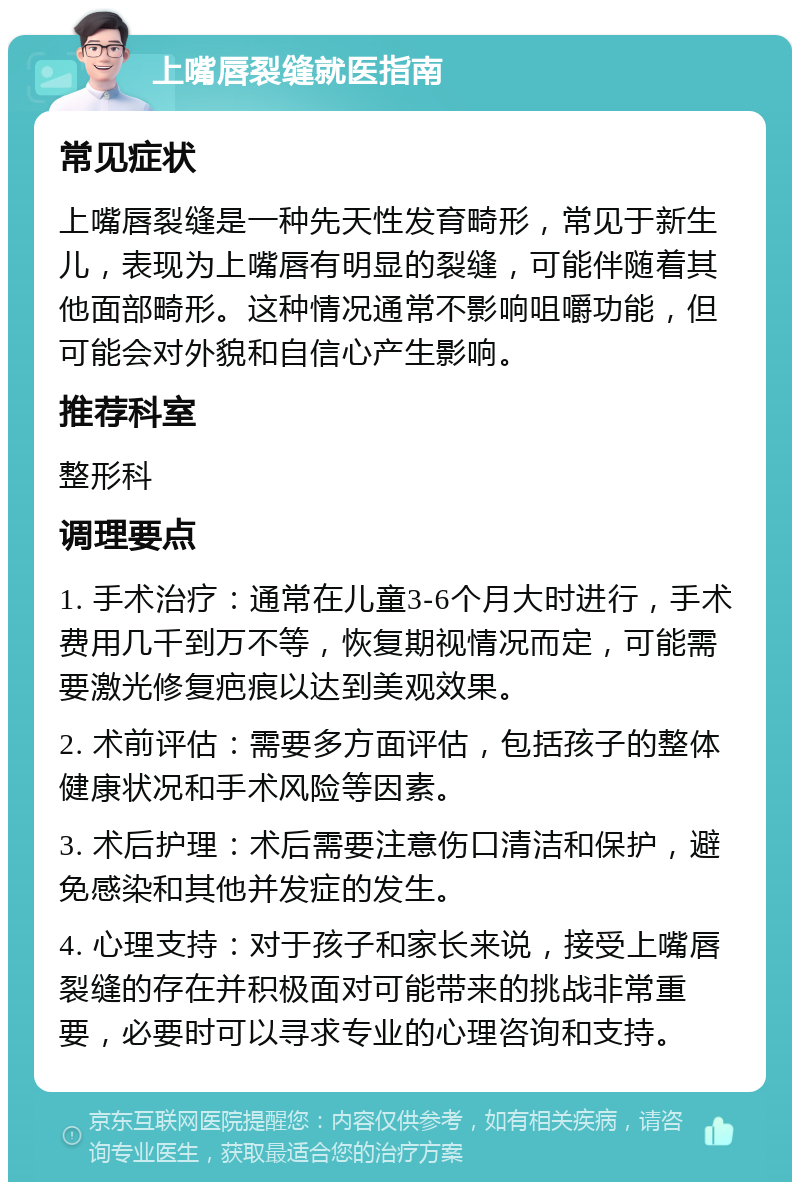 上嘴唇裂缝就医指南 常见症状 上嘴唇裂缝是一种先天性发育畸形，常见于新生儿，表现为上嘴唇有明显的裂缝，可能伴随着其他面部畸形。这种情况通常不影响咀嚼功能，但可能会对外貌和自信心产生影响。 推荐科室 整形科 调理要点 1. 手术治疗：通常在儿童3-6个月大时进行，手术费用几千到万不等，恢复期视情况而定，可能需要激光修复疤痕以达到美观效果。 2. 术前评估：需要多方面评估，包括孩子的整体健康状况和手术风险等因素。 3. 术后护理：术后需要注意伤口清洁和保护，避免感染和其他并发症的发生。 4. 心理支持：对于孩子和家长来说，接受上嘴唇裂缝的存在并积极面对可能带来的挑战非常重要，必要时可以寻求专业的心理咨询和支持。