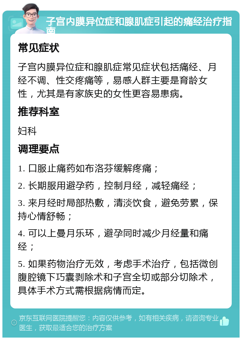 子宫内膜异位症和腺肌症引起的痛经治疗指南 常见症状 子宫内膜异位症和腺肌症常见症状包括痛经、月经不调、性交疼痛等，易感人群主要是育龄女性，尤其是有家族史的女性更容易患病。 推荐科室 妇科 调理要点 1. 口服止痛药如布洛芬缓解疼痛； 2. 长期服用避孕药，控制月经，减轻痛经； 3. 来月经时局部热敷，清淡饮食，避免劳累，保持心情舒畅； 4. 可以上曼月乐环，避孕同时减少月经量和痛经； 5. 如果药物治疗无效，考虑手术治疗，包括微创腹腔镜下巧囊剥除术和子宫全切或部分切除术，具体手术方式需根据病情而定。