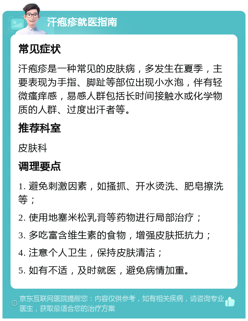 汗疱疹就医指南 常见症状 汗疱疹是一种常见的皮肤病，多发生在夏季，主要表现为手指、脚趾等部位出现小水泡，伴有轻微瘙痒感，易感人群包括长时间接触水或化学物质的人群、过度出汗者等。 推荐科室 皮肤科 调理要点 1. 避免刺激因素，如搔抓、开水烫洗、肥皂擦洗等； 2. 使用地塞米松乳膏等药物进行局部治疗； 3. 多吃富含维生素的食物，增强皮肤抵抗力； 4. 注意个人卫生，保持皮肤清洁； 5. 如有不适，及时就医，避免病情加重。