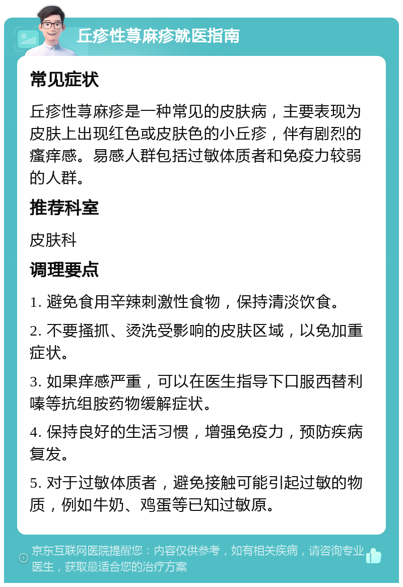 丘疹性荨麻疹就医指南 常见症状 丘疹性荨麻疹是一种常见的皮肤病，主要表现为皮肤上出现红色或皮肤色的小丘疹，伴有剧烈的瘙痒感。易感人群包括过敏体质者和免疫力较弱的人群。 推荐科室 皮肤科 调理要点 1. 避免食用辛辣刺激性食物，保持清淡饮食。 2. 不要搔抓、烫洗受影响的皮肤区域，以免加重症状。 3. 如果痒感严重，可以在医生指导下口服西替利嗪等抗组胺药物缓解症状。 4. 保持良好的生活习惯，增强免疫力，预防疾病复发。 5. 对于过敏体质者，避免接触可能引起过敏的物质，例如牛奶、鸡蛋等已知过敏原。