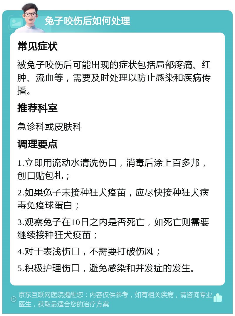 兔子咬伤后如何处理 常见症状 被兔子咬伤后可能出现的症状包括局部疼痛、红肿、流血等，需要及时处理以防止感染和疾病传播。 推荐科室 急诊科或皮肤科 调理要点 1.立即用流动水清洗伤口，消毒后涂上百多邦，创口贴包扎； 2.如果兔子未接种狂犬疫苗，应尽快接种狂犬病毒免疫球蛋白； 3.观察兔子在10日之内是否死亡，如死亡则需要继续接种狂犬疫苗； 4.对于表浅伤口，不需要打破伤风； 5.积极护理伤口，避免感染和并发症的发生。