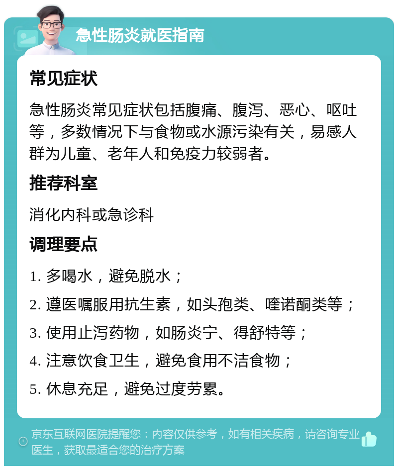 急性肠炎就医指南 常见症状 急性肠炎常见症状包括腹痛、腹泻、恶心、呕吐等，多数情况下与食物或水源污染有关，易感人群为儿童、老年人和免疫力较弱者。 推荐科室 消化内科或急诊科 调理要点 1. 多喝水，避免脱水； 2. 遵医嘱服用抗生素，如头孢类、喹诺酮类等； 3. 使用止泻药物，如肠炎宁、得舒特等； 4. 注意饮食卫生，避免食用不洁食物； 5. 休息充足，避免过度劳累。