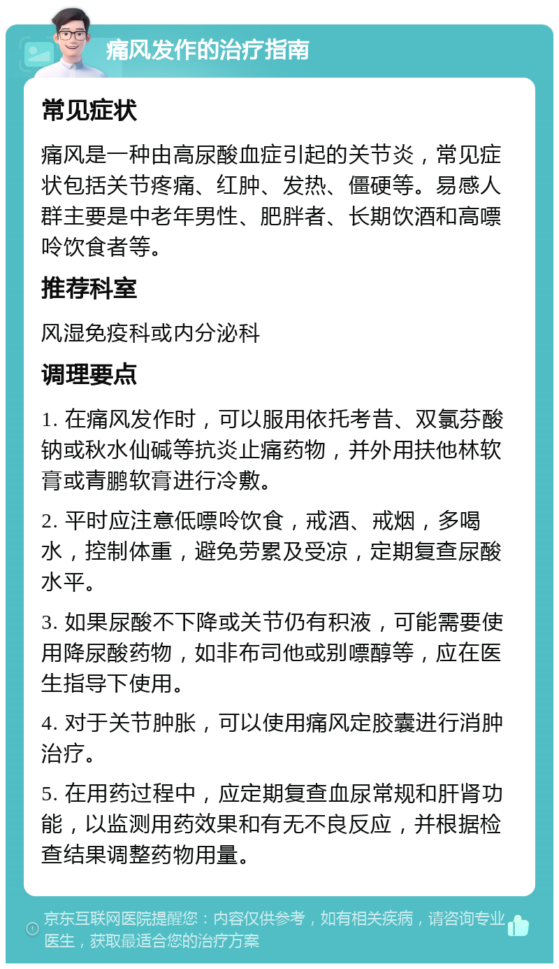 痛风发作的治疗指南 常见症状 痛风是一种由高尿酸血症引起的关节炎，常见症状包括关节疼痛、红肿、发热、僵硬等。易感人群主要是中老年男性、肥胖者、长期饮酒和高嘌呤饮食者等。 推荐科室 风湿免疫科或内分泌科 调理要点 1. 在痛风发作时，可以服用依托考昔、双氯芬酸钠或秋水仙碱等抗炎止痛药物，并外用扶他林软膏或青鹏软膏进行冷敷。 2. 平时应注意低嘌呤饮食，戒酒、戒烟，多喝水，控制体重，避免劳累及受凉，定期复查尿酸水平。 3. 如果尿酸不下降或关节仍有积液，可能需要使用降尿酸药物，如非布司他或别嘌醇等，应在医生指导下使用。 4. 对于关节肿胀，可以使用痛风定胶囊进行消肿治疗。 5. 在用药过程中，应定期复查血尿常规和肝肾功能，以监测用药效果和有无不良反应，并根据检查结果调整药物用量。