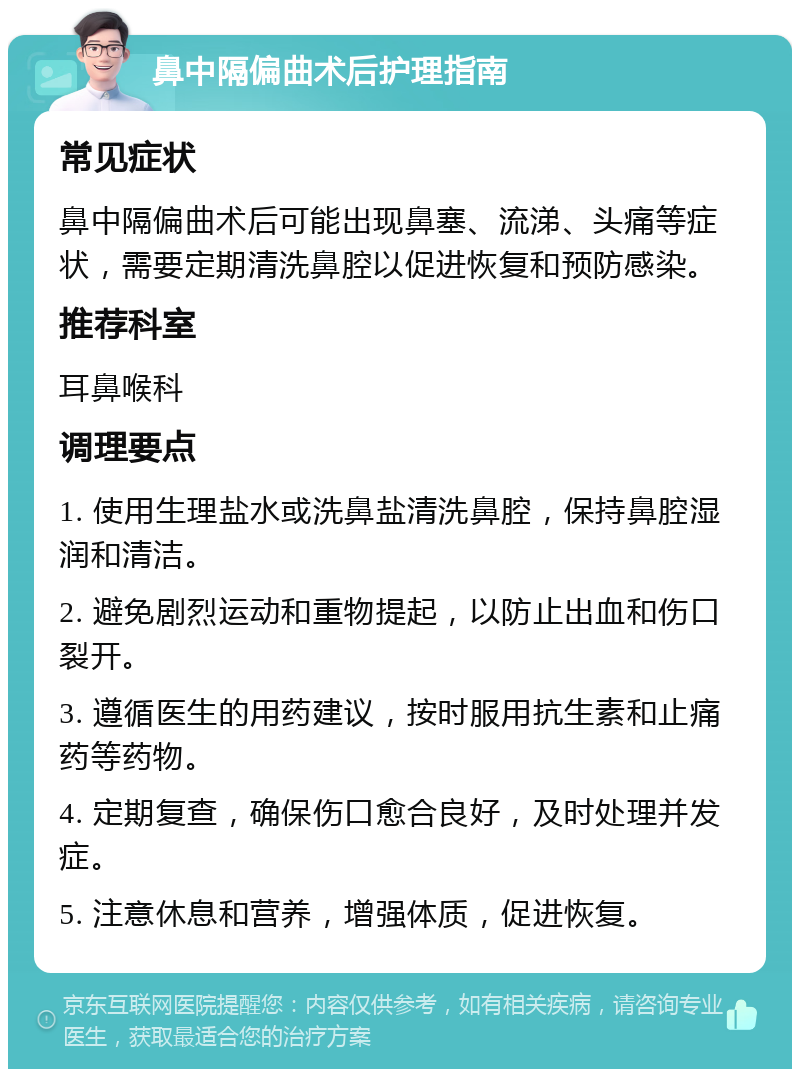 鼻中隔偏曲术后护理指南 常见症状 鼻中隔偏曲术后可能出现鼻塞、流涕、头痛等症状，需要定期清洗鼻腔以促进恢复和预防感染。 推荐科室 耳鼻喉科 调理要点 1. 使用生理盐水或洗鼻盐清洗鼻腔，保持鼻腔湿润和清洁。 2. 避免剧烈运动和重物提起，以防止出血和伤口裂开。 3. 遵循医生的用药建议，按时服用抗生素和止痛药等药物。 4. 定期复查，确保伤口愈合良好，及时处理并发症。 5. 注意休息和营养，增强体质，促进恢复。