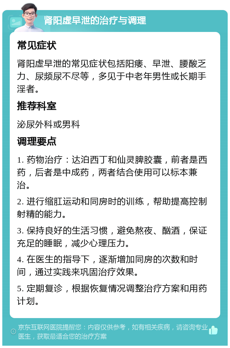 肾阳虚早泄的治疗与调理 常见症状 肾阳虚早泄的常见症状包括阳痿、早泄、腰酸乏力、尿频尿不尽等，多见于中老年男性或长期手淫者。 推荐科室 泌尿外科或男科 调理要点 1. 药物治疗：达泊西丁和仙灵脾胶囊，前者是西药，后者是中成药，两者结合使用可以标本兼治。 2. 进行缩肛运动和同房时的训练，帮助提高控制射精的能力。 3. 保持良好的生活习惯，避免熬夜、酗酒，保证充足的睡眠，减少心理压力。 4. 在医生的指导下，逐渐增加同房的次数和时间，通过实践来巩固治疗效果。 5. 定期复诊，根据恢复情况调整治疗方案和用药计划。