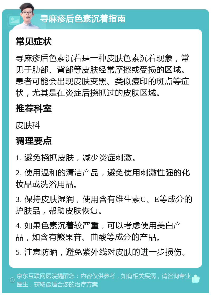 寻麻疹后色素沉着指南 常见症状 寻麻疹后色素沉着是一种皮肤色素沉着现象，常见于肋部、背部等皮肤经常摩擦或受损的区域。患者可能会出现皮肤变黑、类似痘印的斑点等症状，尤其是在炎症后挠抓过的皮肤区域。 推荐科室 皮肤科 调理要点 1. 避免挠抓皮肤，减少炎症刺激。 2. 使用温和的清洁产品，避免使用刺激性强的化妆品或洗浴用品。 3. 保持皮肤湿润，使用含有维生素C、E等成分的护肤品，帮助皮肤恢复。 4. 如果色素沉着较严重，可以考虑使用美白产品，如含有熊果苷、曲酸等成分的产品。 5. 注意防晒，避免紫外线对皮肤的进一步损伤。