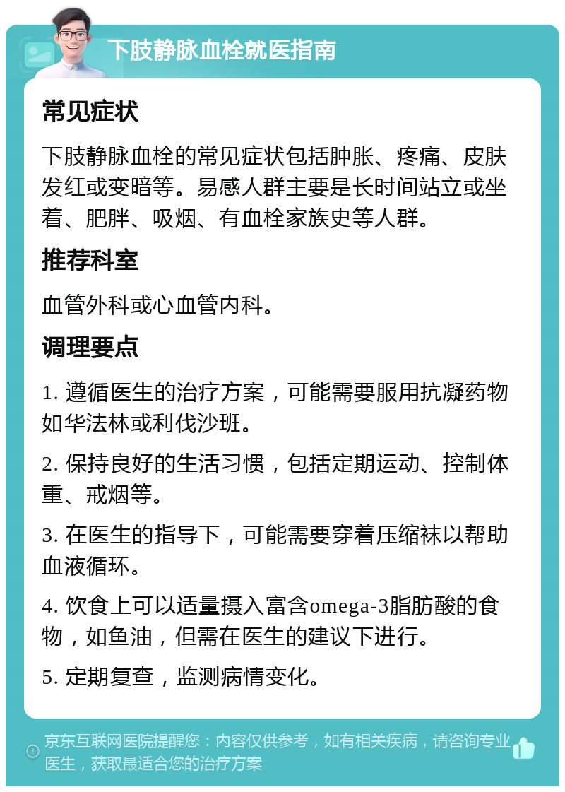 下肢静脉血栓就医指南 常见症状 下肢静脉血栓的常见症状包括肿胀、疼痛、皮肤发红或变暗等。易感人群主要是长时间站立或坐着、肥胖、吸烟、有血栓家族史等人群。 推荐科室 血管外科或心血管内科。 调理要点 1. 遵循医生的治疗方案，可能需要服用抗凝药物如华法林或利伐沙班。 2. 保持良好的生活习惯，包括定期运动、控制体重、戒烟等。 3. 在医生的指导下，可能需要穿着压缩袜以帮助血液循环。 4. 饮食上可以适量摄入富含omega-3脂肪酸的食物，如鱼油，但需在医生的建议下进行。 5. 定期复查，监测病情变化。