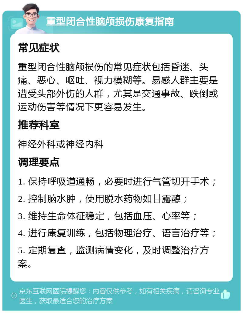 重型闭合性脑颅损伤康复指南 常见症状 重型闭合性脑颅损伤的常见症状包括昏迷、头痛、恶心、呕吐、视力模糊等。易感人群主要是遭受头部外伤的人群，尤其是交通事故、跌倒或运动伤害等情况下更容易发生。 推荐科室 神经外科或神经内科 调理要点 1. 保持呼吸道通畅，必要时进行气管切开手术； 2. 控制脑水肿，使用脱水药物如甘露醇； 3. 维持生命体征稳定，包括血压、心率等； 4. 进行康复训练，包括物理治疗、语言治疗等； 5. 定期复查，监测病情变化，及时调整治疗方案。