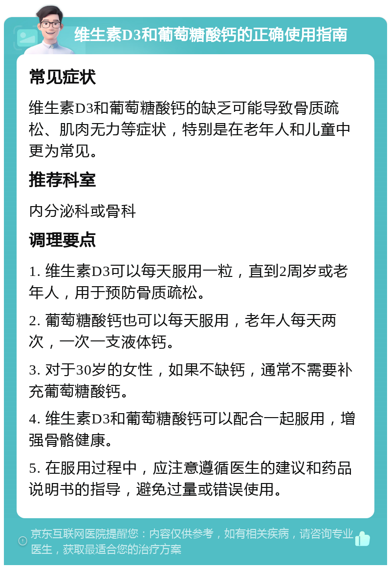 维生素D3和葡萄糖酸钙的正确使用指南 常见症状 维生素D3和葡萄糖酸钙的缺乏可能导致骨质疏松、肌肉无力等症状，特别是在老年人和儿童中更为常见。 推荐科室 内分泌科或骨科 调理要点 1. 维生素D3可以每天服用一粒，直到2周岁或老年人，用于预防骨质疏松。 2. 葡萄糖酸钙也可以每天服用，老年人每天两次，一次一支液体钙。 3. 对于30岁的女性，如果不缺钙，通常不需要补充葡萄糖酸钙。 4. 维生素D3和葡萄糖酸钙可以配合一起服用，增强骨骼健康。 5. 在服用过程中，应注意遵循医生的建议和药品说明书的指导，避免过量或错误使用。