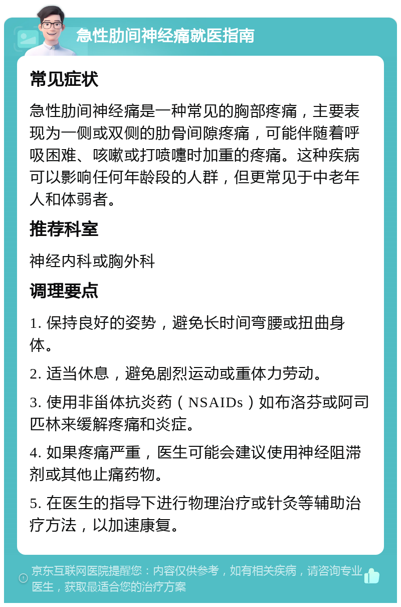 急性肋间神经痛就医指南 常见症状 急性肋间神经痛是一种常见的胸部疼痛，主要表现为一侧或双侧的肋骨间隙疼痛，可能伴随着呼吸困难、咳嗽或打喷嚏时加重的疼痛。这种疾病可以影响任何年龄段的人群，但更常见于中老年人和体弱者。 推荐科室 神经内科或胸外科 调理要点 1. 保持良好的姿势，避免长时间弯腰或扭曲身体。 2. 适当休息，避免剧烈运动或重体力劳动。 3. 使用非甾体抗炎药（NSAIDs）如布洛芬或阿司匹林来缓解疼痛和炎症。 4. 如果疼痛严重，医生可能会建议使用神经阻滞剂或其他止痛药物。 5. 在医生的指导下进行物理治疗或针灸等辅助治疗方法，以加速康复。