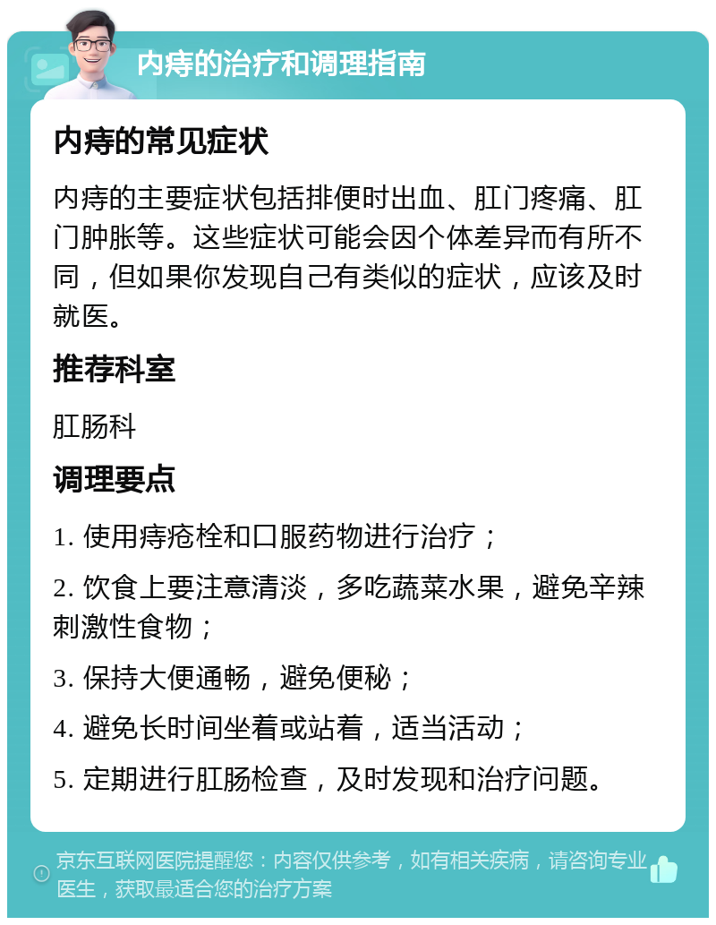 内痔的治疗和调理指南 内痔的常见症状 内痔的主要症状包括排便时出血、肛门疼痛、肛门肿胀等。这些症状可能会因个体差异而有所不同，但如果你发现自己有类似的症状，应该及时就医。 推荐科室 肛肠科 调理要点 1. 使用痔疮栓和口服药物进行治疗； 2. 饮食上要注意清淡，多吃蔬菜水果，避免辛辣刺激性食物； 3. 保持大便通畅，避免便秘； 4. 避免长时间坐着或站着，适当活动； 5. 定期进行肛肠检查，及时发现和治疗问题。