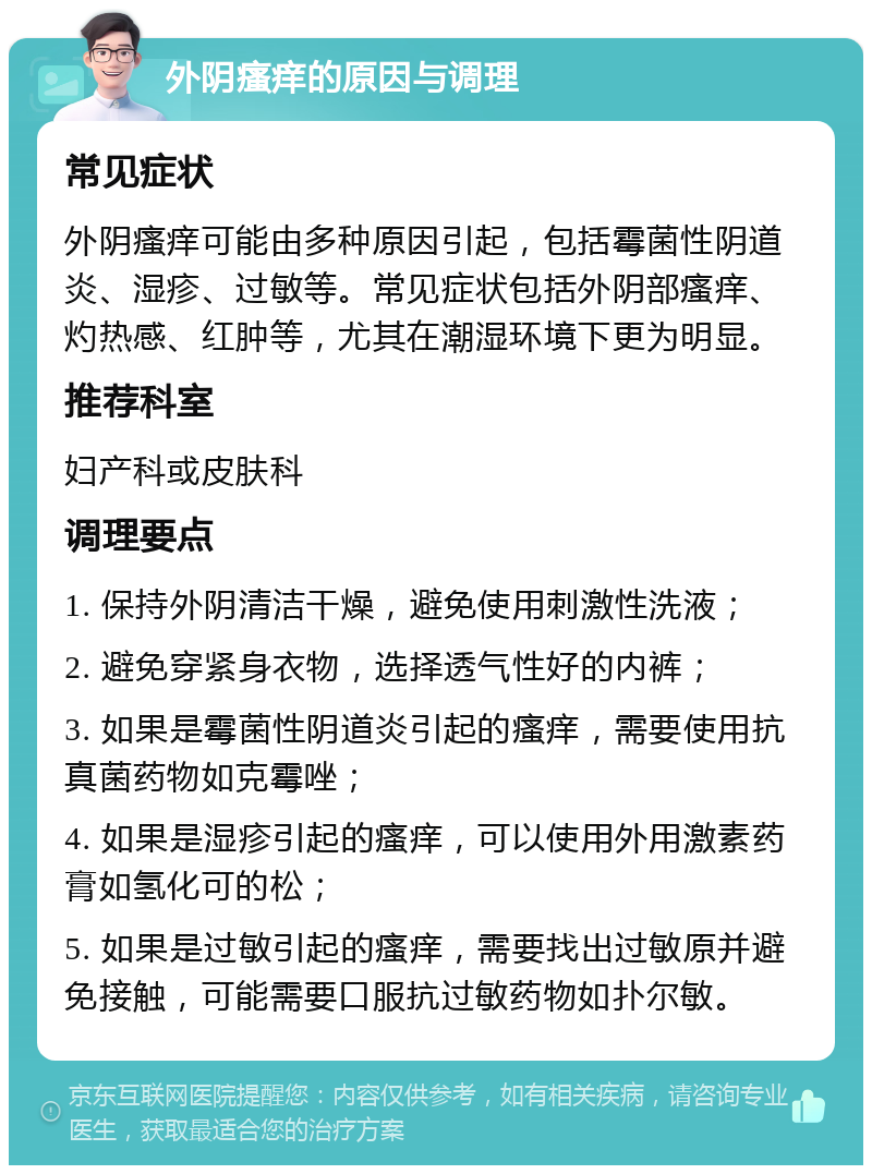 外阴瘙痒的原因与调理 常见症状 外阴瘙痒可能由多种原因引起，包括霉菌性阴道炎、湿疹、过敏等。常见症状包括外阴部瘙痒、灼热感、红肿等，尤其在潮湿环境下更为明显。 推荐科室 妇产科或皮肤科 调理要点 1. 保持外阴清洁干燥，避免使用刺激性洗液； 2. 避免穿紧身衣物，选择透气性好的内裤； 3. 如果是霉菌性阴道炎引起的瘙痒，需要使用抗真菌药物如克霉唑； 4. 如果是湿疹引起的瘙痒，可以使用外用激素药膏如氢化可的松； 5. 如果是过敏引起的瘙痒，需要找出过敏原并避免接触，可能需要口服抗过敏药物如扑尔敏。