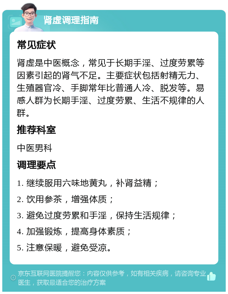 肾虚调理指南 常见症状 肾虚是中医概念，常见于长期手淫、过度劳累等因素引起的肾气不足。主要症状包括射精无力、生殖器官冷、手脚常年比普通人冷、脱发等。易感人群为长期手淫、过度劳累、生活不规律的人群。 推荐科室 中医男科 调理要点 1. 继续服用六味地黄丸，补肾益精； 2. 饮用参茶，增强体质； 3. 避免过度劳累和手淫，保持生活规律； 4. 加强锻炼，提高身体素质； 5. 注意保暖，避免受凉。