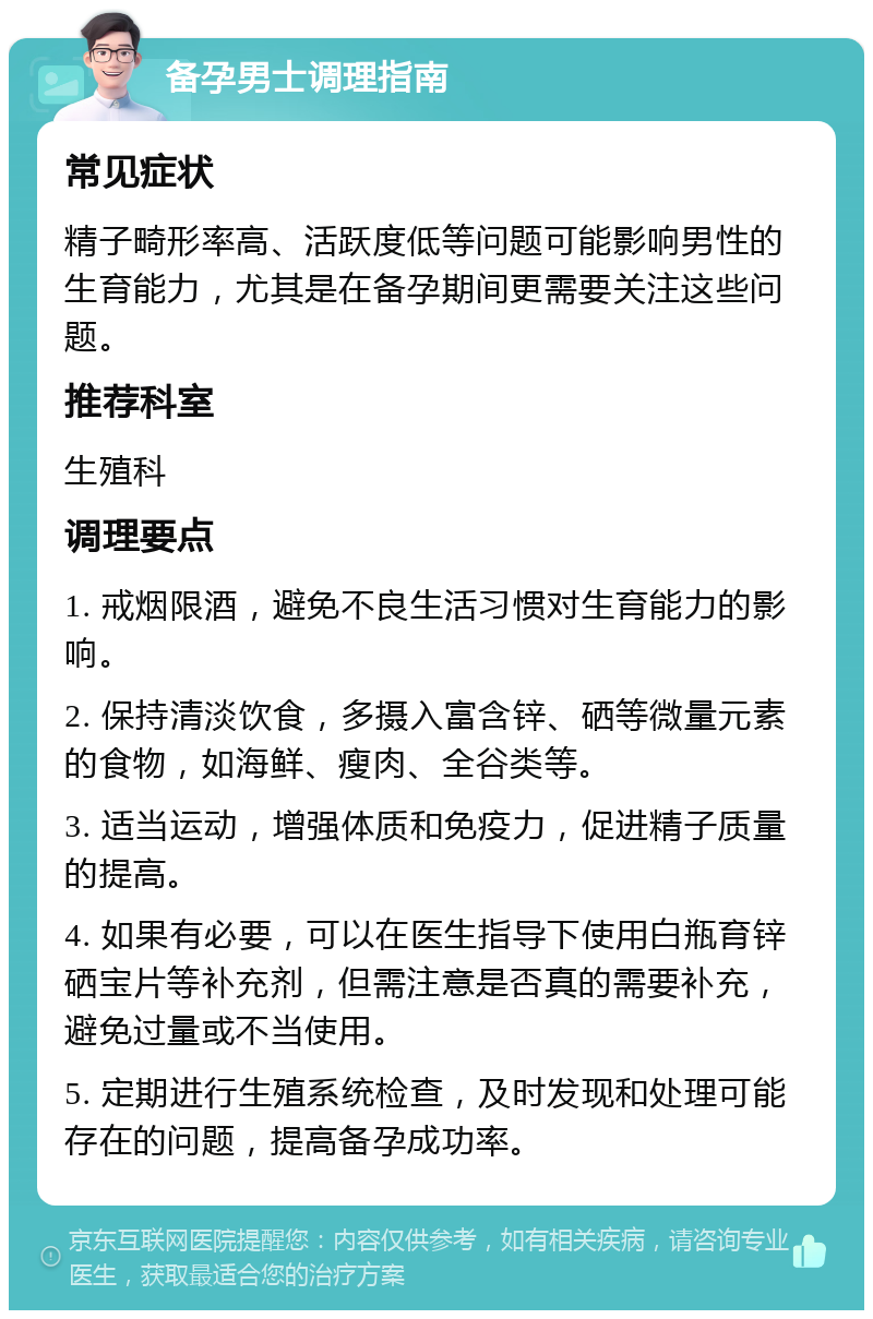 备孕男士调理指南 常见症状 精子畸形率高、活跃度低等问题可能影响男性的生育能力，尤其是在备孕期间更需要关注这些问题。 推荐科室 生殖科 调理要点 1. 戒烟限酒，避免不良生活习惯对生育能力的影响。 2. 保持清淡饮食，多摄入富含锌、硒等微量元素的食物，如海鲜、瘦肉、全谷类等。 3. 适当运动，增强体质和免疫力，促进精子质量的提高。 4. 如果有必要，可以在医生指导下使用白瓶育锌硒宝片等补充剂，但需注意是否真的需要补充，避免过量或不当使用。 5. 定期进行生殖系统检查，及时发现和处理可能存在的问题，提高备孕成功率。