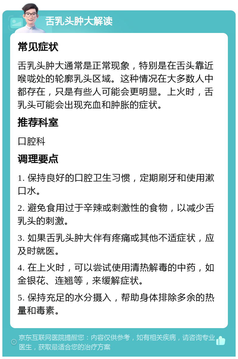 舌乳头肿大解读 常见症状 舌乳头肿大通常是正常现象，特别是在舌头靠近喉咙处的轮廓乳头区域。这种情况在大多数人中都存在，只是有些人可能会更明显。上火时，舌乳头可能会出现充血和肿胀的症状。 推荐科室 口腔科 调理要点 1. 保持良好的口腔卫生习惯，定期刷牙和使用漱口水。 2. 避免食用过于辛辣或刺激性的食物，以减少舌乳头的刺激。 3. 如果舌乳头肿大伴有疼痛或其他不适症状，应及时就医。 4. 在上火时，可以尝试使用清热解毒的中药，如金银花、连翘等，来缓解症状。 5. 保持充足的水分摄入，帮助身体排除多余的热量和毒素。