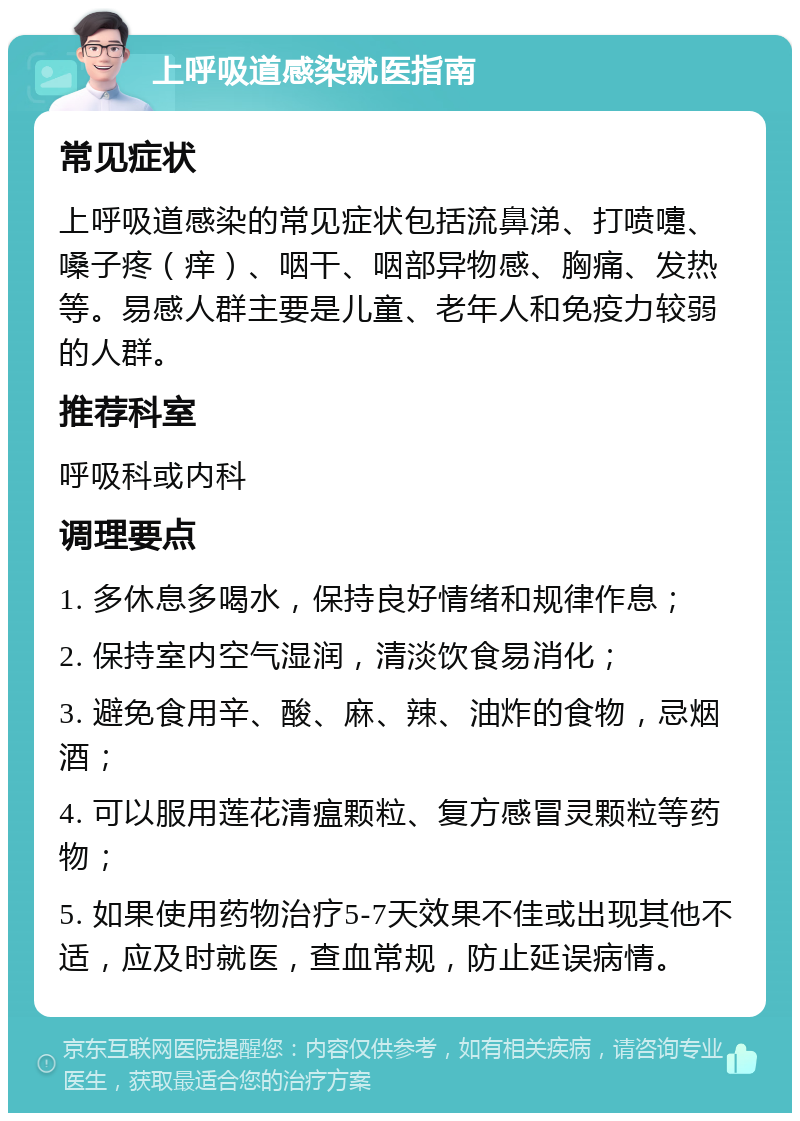 上呼吸道感染就医指南 常见症状 上呼吸道感染的常见症状包括流鼻涕、打喷嚏、嗓子疼（痒）、咽干、咽部异物感、胸痛、发热等。易感人群主要是儿童、老年人和免疫力较弱的人群。 推荐科室 呼吸科或内科 调理要点 1. 多休息多喝水，保持良好情绪和规律作息； 2. 保持室内空气湿润，清淡饮食易消化； 3. 避免食用辛、酸、麻、辣、油炸的食物，忌烟酒； 4. 可以服用莲花清瘟颗粒、复方感冒灵颗粒等药物； 5. 如果使用药物治疗5-7天效果不佳或出现其他不适，应及时就医，查血常规，防止延误病情。