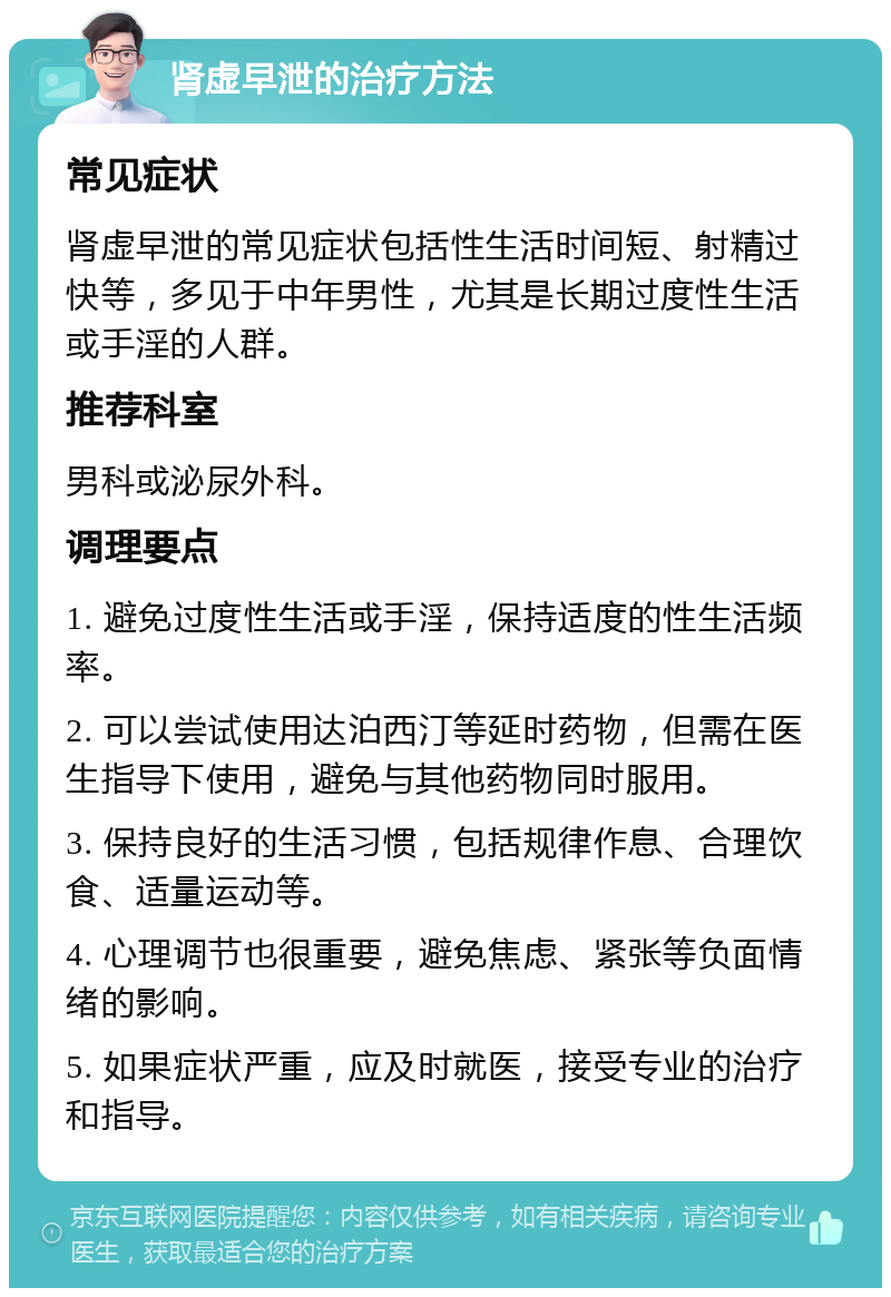 肾虚早泄的治疗方法 常见症状 肾虚早泄的常见症状包括性生活时间短、射精过快等，多见于中年男性，尤其是长期过度性生活或手淫的人群。 推荐科室 男科或泌尿外科。 调理要点 1. 避免过度性生活或手淫，保持适度的性生活频率。 2. 可以尝试使用达泊西汀等延时药物，但需在医生指导下使用，避免与其他药物同时服用。 3. 保持良好的生活习惯，包括规律作息、合理饮食、适量运动等。 4. 心理调节也很重要，避免焦虑、紧张等负面情绪的影响。 5. 如果症状严重，应及时就医，接受专业的治疗和指导。