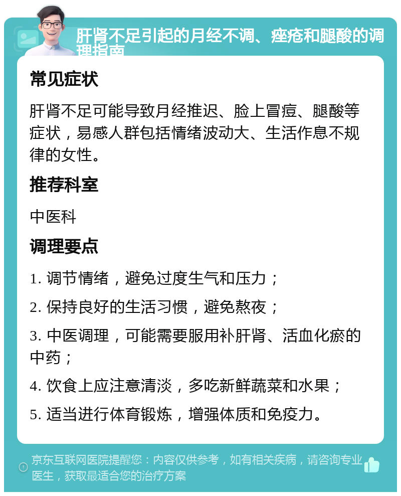 肝肾不足引起的月经不调、痤疮和腿酸的调理指南 常见症状 肝肾不足可能导致月经推迟、脸上冒痘、腿酸等症状，易感人群包括情绪波动大、生活作息不规律的女性。 推荐科室 中医科 调理要点 1. 调节情绪，避免过度生气和压力； 2. 保持良好的生活习惯，避免熬夜； 3. 中医调理，可能需要服用补肝肾、活血化瘀的中药； 4. 饮食上应注意清淡，多吃新鲜蔬菜和水果； 5. 适当进行体育锻炼，增强体质和免疫力。