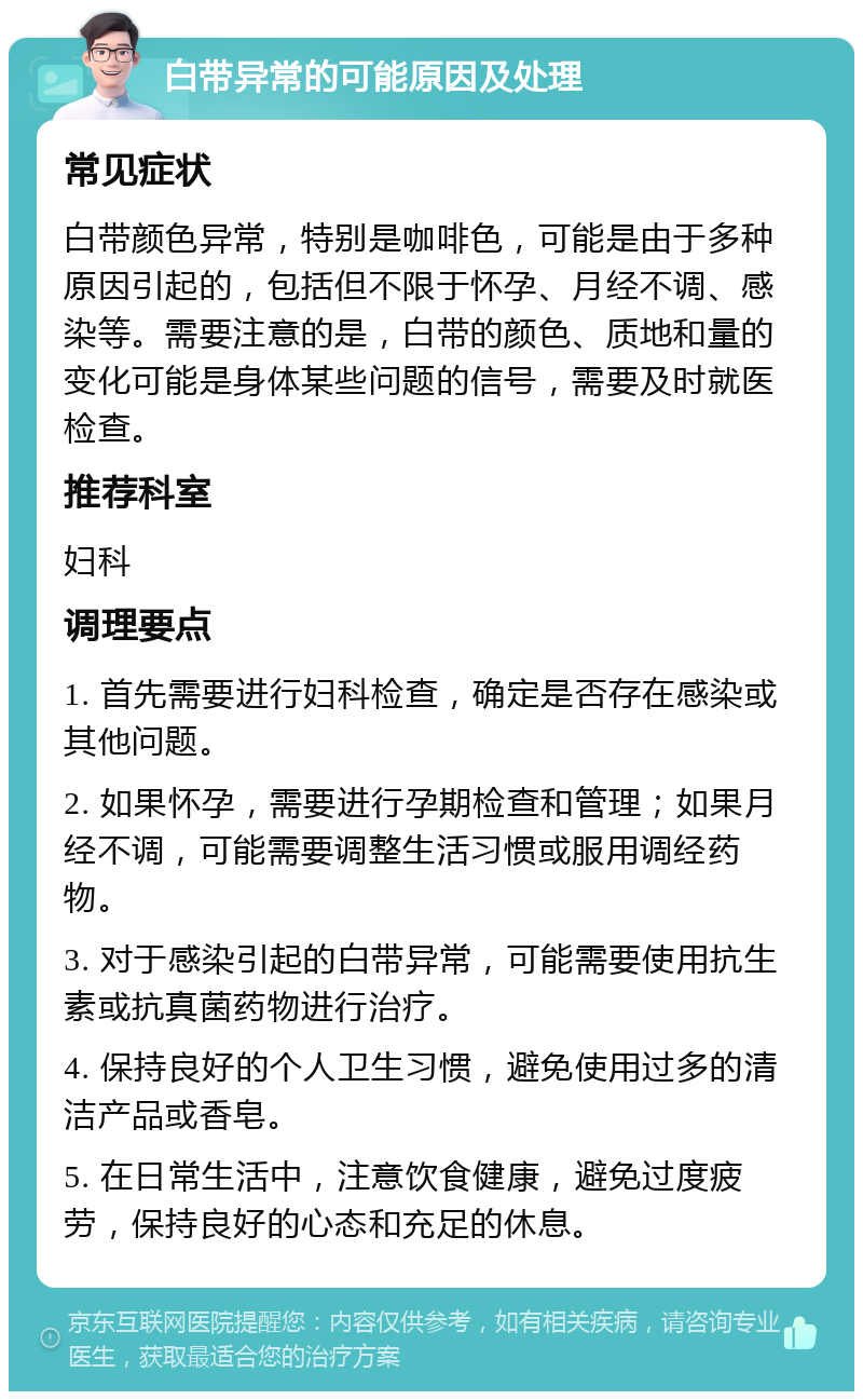 白带异常的可能原因及处理 常见症状 白带颜色异常，特别是咖啡色，可能是由于多种原因引起的，包括但不限于怀孕、月经不调、感染等。需要注意的是，白带的颜色、质地和量的变化可能是身体某些问题的信号，需要及时就医检查。 推荐科室 妇科 调理要点 1. 首先需要进行妇科检查，确定是否存在感染或其他问题。 2. 如果怀孕，需要进行孕期检查和管理；如果月经不调，可能需要调整生活习惯或服用调经药物。 3. 对于感染引起的白带异常，可能需要使用抗生素或抗真菌药物进行治疗。 4. 保持良好的个人卫生习惯，避免使用过多的清洁产品或香皂。 5. 在日常生活中，注意饮食健康，避免过度疲劳，保持良好的心态和充足的休息。