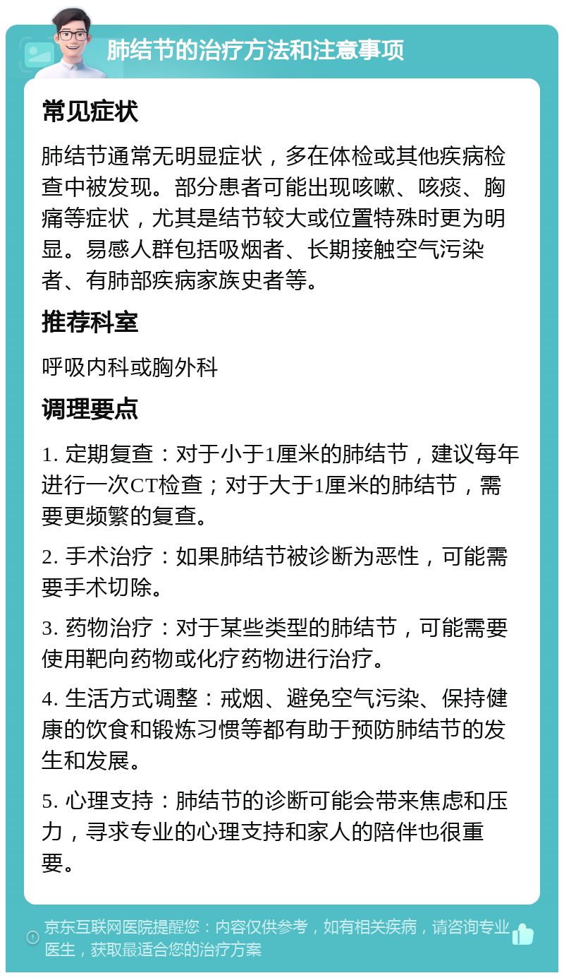 肺结节的治疗方法和注意事项 常见症状 肺结节通常无明显症状，多在体检或其他疾病检查中被发现。部分患者可能出现咳嗽、咳痰、胸痛等症状，尤其是结节较大或位置特殊时更为明显。易感人群包括吸烟者、长期接触空气污染者、有肺部疾病家族史者等。 推荐科室 呼吸内科或胸外科 调理要点 1. 定期复查：对于小于1厘米的肺结节，建议每年进行一次CT检查；对于大于1厘米的肺结节，需要更频繁的复查。 2. 手术治疗：如果肺结节被诊断为恶性，可能需要手术切除。 3. 药物治疗：对于某些类型的肺结节，可能需要使用靶向药物或化疗药物进行治疗。 4. 生活方式调整：戒烟、避免空气污染、保持健康的饮食和锻炼习惯等都有助于预防肺结节的发生和发展。 5. 心理支持：肺结节的诊断可能会带来焦虑和压力，寻求专业的心理支持和家人的陪伴也很重要。