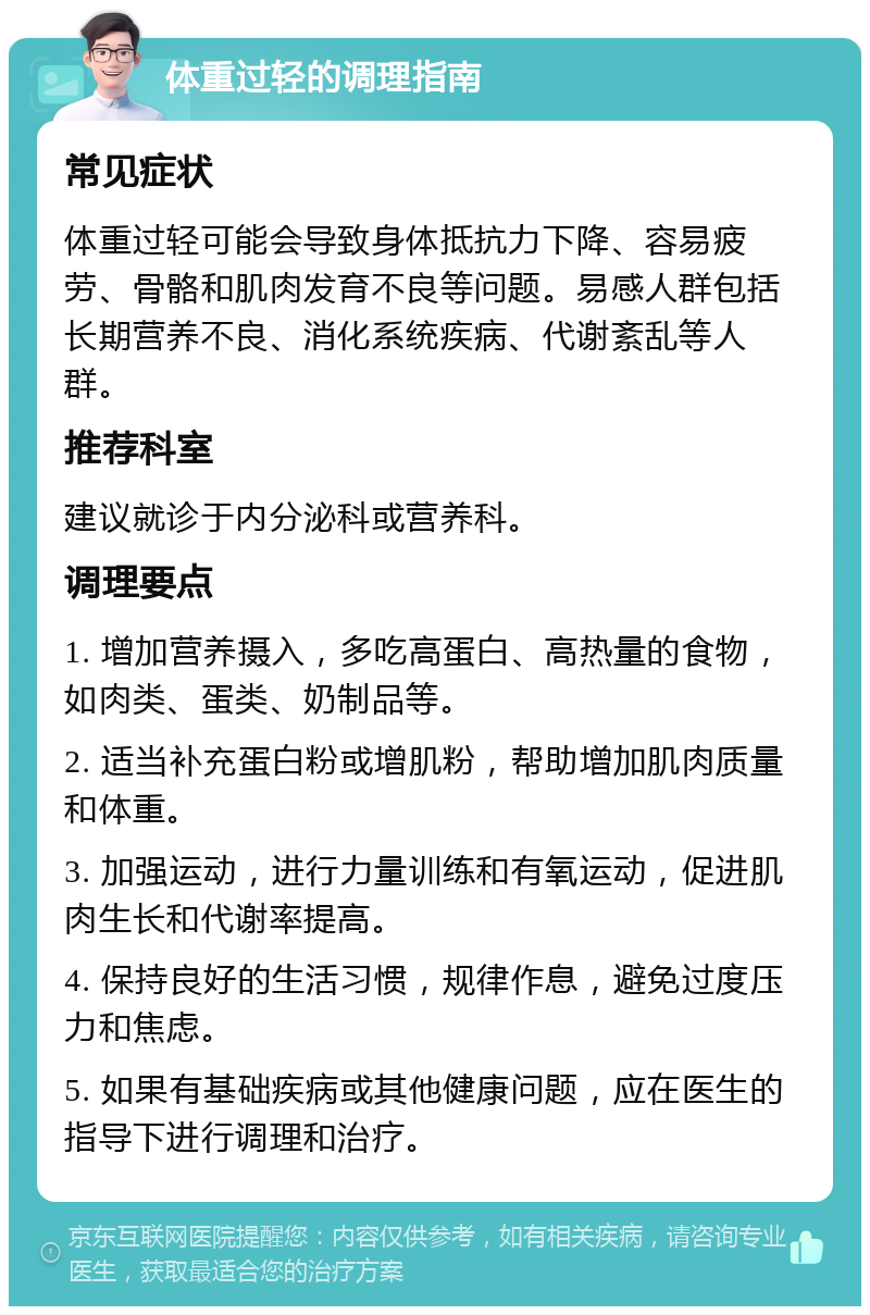 体重过轻的调理指南 常见症状 体重过轻可能会导致身体抵抗力下降、容易疲劳、骨骼和肌肉发育不良等问题。易感人群包括长期营养不良、消化系统疾病、代谢紊乱等人群。 推荐科室 建议就诊于内分泌科或营养科。 调理要点 1. 增加营养摄入，多吃高蛋白、高热量的食物，如肉类、蛋类、奶制品等。 2. 适当补充蛋白粉或增肌粉，帮助增加肌肉质量和体重。 3. 加强运动，进行力量训练和有氧运动，促进肌肉生长和代谢率提高。 4. 保持良好的生活习惯，规律作息，避免过度压力和焦虑。 5. 如果有基础疾病或其他健康问题，应在医生的指导下进行调理和治疗。