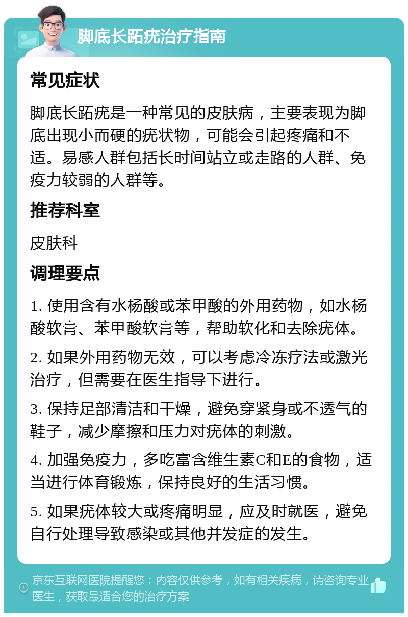 脚底长跖疣治疗指南 常见症状 脚底长跖疣是一种常见的皮肤病，主要表现为脚底出现小而硬的疣状物，可能会引起疼痛和不适。易感人群包括长时间站立或走路的人群、免疫力较弱的人群等。 推荐科室 皮肤科 调理要点 1. 使用含有水杨酸或苯甲酸的外用药物，如水杨酸软膏、苯甲酸软膏等，帮助软化和去除疣体。 2. 如果外用药物无效，可以考虑冷冻疗法或激光治疗，但需要在医生指导下进行。 3. 保持足部清洁和干燥，避免穿紧身或不透气的鞋子，减少摩擦和压力对疣体的刺激。 4. 加强免疫力，多吃富含维生素C和E的食物，适当进行体育锻炼，保持良好的生活习惯。 5. 如果疣体较大或疼痛明显，应及时就医，避免自行处理导致感染或其他并发症的发生。