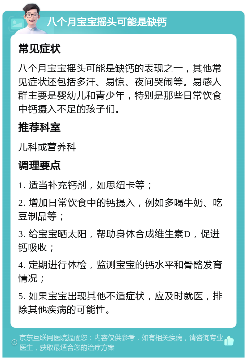 八个月宝宝摇头可能是缺钙 常见症状 八个月宝宝摇头可能是缺钙的表现之一，其他常见症状还包括多汗、易惊、夜间哭闹等。易感人群主要是婴幼儿和青少年，特别是那些日常饮食中钙摄入不足的孩子们。 推荐科室 儿科或营养科 调理要点 1. 适当补充钙剂，如思纽卡等； 2. 增加日常饮食中的钙摄入，例如多喝牛奶、吃豆制品等； 3. 给宝宝晒太阳，帮助身体合成维生素D，促进钙吸收； 4. 定期进行体检，监测宝宝的钙水平和骨骼发育情况； 5. 如果宝宝出现其他不适症状，应及时就医，排除其他疾病的可能性。