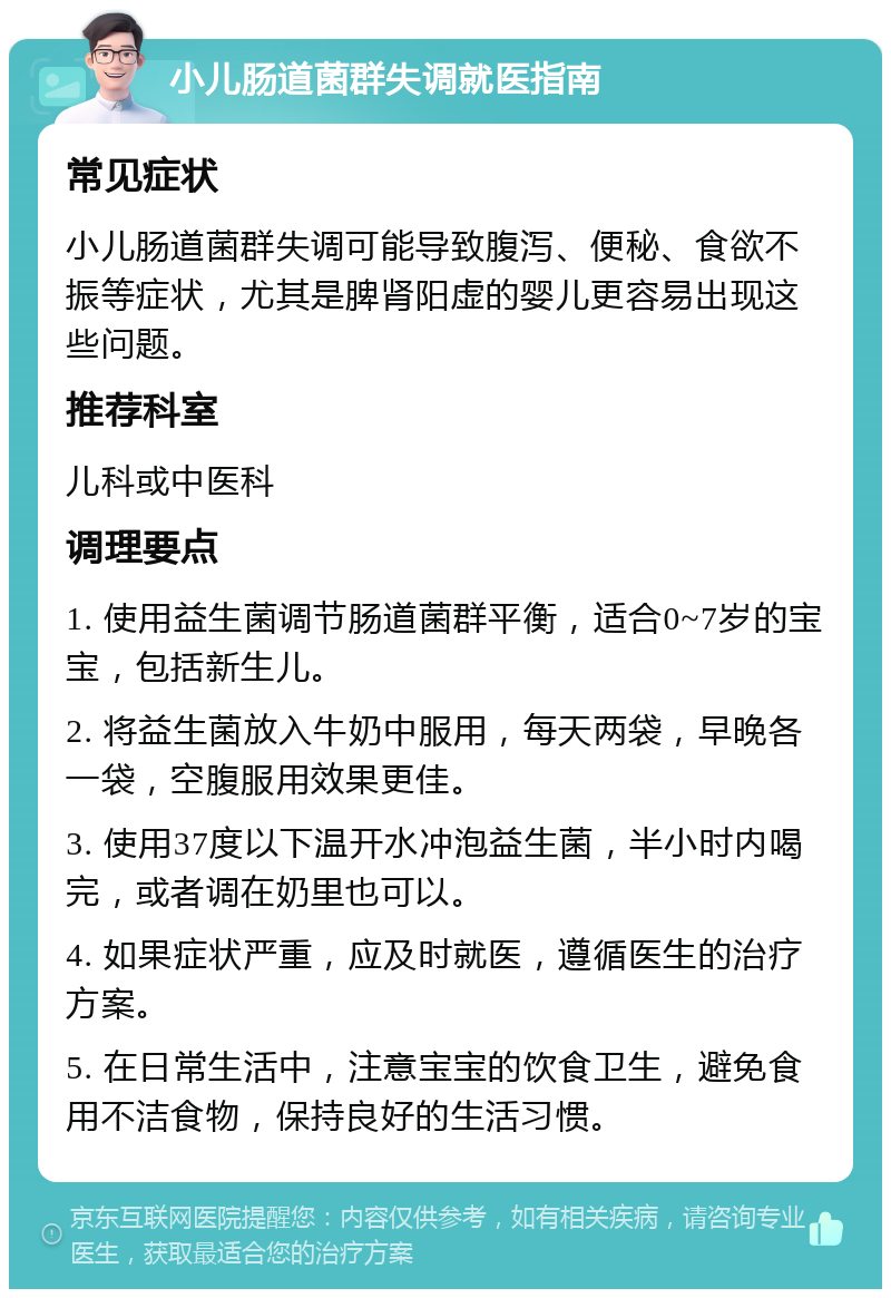 小儿肠道菌群失调就医指南 常见症状 小儿肠道菌群失调可能导致腹泻、便秘、食欲不振等症状，尤其是脾肾阳虚的婴儿更容易出现这些问题。 推荐科室 儿科或中医科 调理要点 1. 使用益生菌调节肠道菌群平衡，适合0~7岁的宝宝，包括新生儿。 2. 将益生菌放入牛奶中服用，每天两袋，早晚各一袋，空腹服用效果更佳。 3. 使用37度以下温开水冲泡益生菌，半小时内喝完，或者调在奶里也可以。 4. 如果症状严重，应及时就医，遵循医生的治疗方案。 5. 在日常生活中，注意宝宝的饮食卫生，避免食用不洁食物，保持良好的生活习惯。