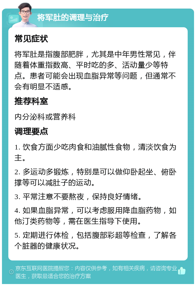 将军肚的调理与治疗 常见症状 将军肚是指腹部肥胖，尤其是中年男性常见，伴随着体重指数高、平时吃的多、活动量少等特点。患者可能会出现血脂异常等问题，但通常不会有明显不适感。 推荐科室 内分泌科或营养科 调理要点 1. 饮食方面少吃肉食和油腻性食物，清淡饮食为主。 2. 多运动多锻炼，特别是可以做仰卧起坐、俯卧撑等可以减肚子的运动。 3. 平常注意不要熬夜，保持良好情绪。 4. 如果血脂异常，可以考虑服用降血脂药物，如他汀类药物等，需在医生指导下使用。 5. 定期进行体检，包括腹部彩超等检查，了解各个脏器的健康状况。