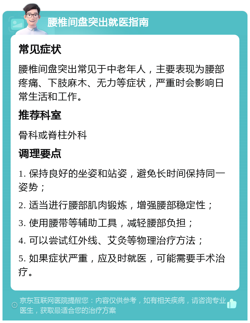 腰椎间盘突出就医指南 常见症状 腰椎间盘突出常见于中老年人，主要表现为腰部疼痛、下肢麻木、无力等症状，严重时会影响日常生活和工作。 推荐科室 骨科或脊柱外科 调理要点 1. 保持良好的坐姿和站姿，避免长时间保持同一姿势； 2. 适当进行腰部肌肉锻炼，增强腰部稳定性； 3. 使用腰带等辅助工具，减轻腰部负担； 4. 可以尝试红外线、艾灸等物理治疗方法； 5. 如果症状严重，应及时就医，可能需要手术治疗。