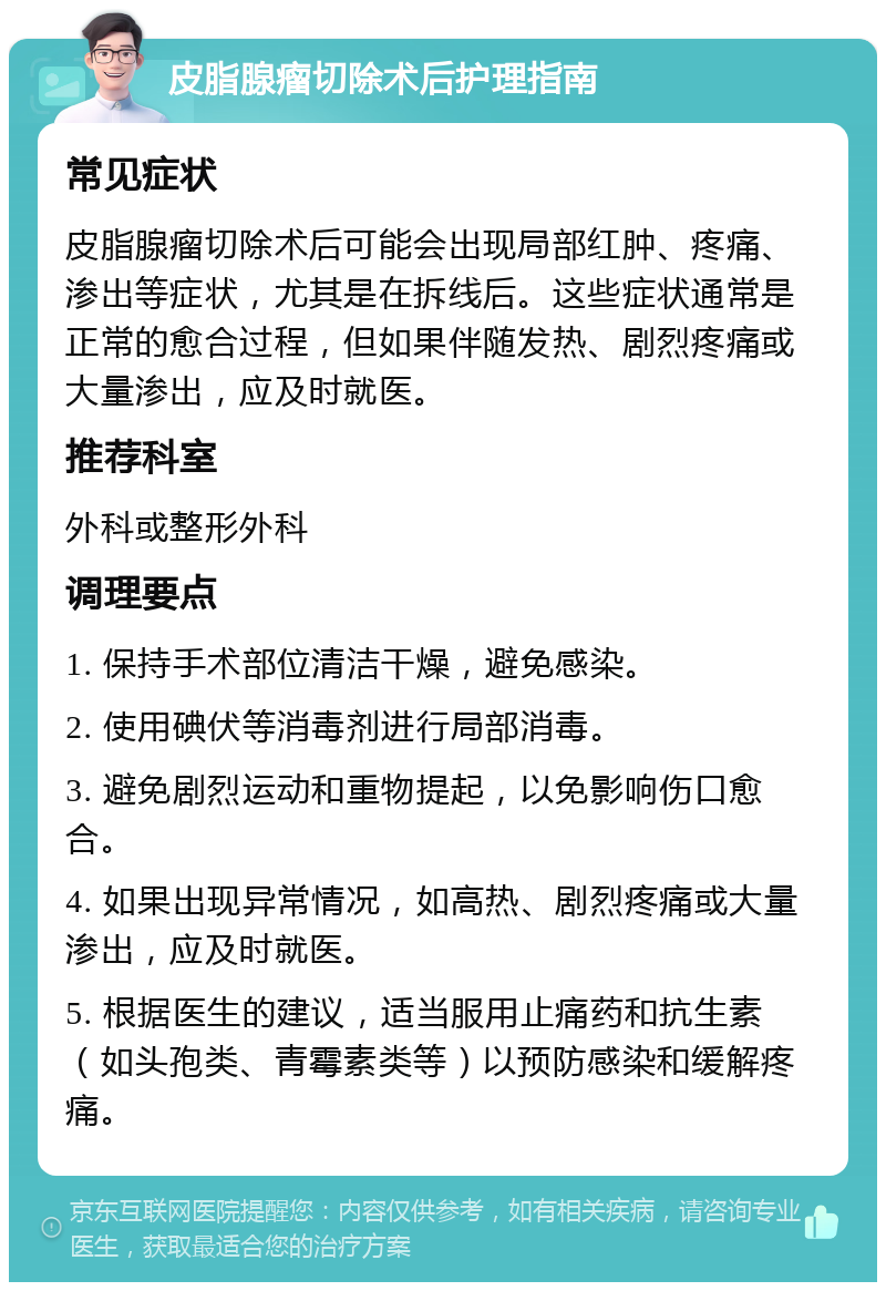 皮脂腺瘤切除术后护理指南 常见症状 皮脂腺瘤切除术后可能会出现局部红肿、疼痛、渗出等症状，尤其是在拆线后。这些症状通常是正常的愈合过程，但如果伴随发热、剧烈疼痛或大量渗出，应及时就医。 推荐科室 外科或整形外科 调理要点 1. 保持手术部位清洁干燥，避免感染。 2. 使用碘伏等消毒剂进行局部消毒。 3. 避免剧烈运动和重物提起，以免影响伤口愈合。 4. 如果出现异常情况，如高热、剧烈疼痛或大量渗出，应及时就医。 5. 根据医生的建议，适当服用止痛药和抗生素（如头孢类、青霉素类等）以预防感染和缓解疼痛。