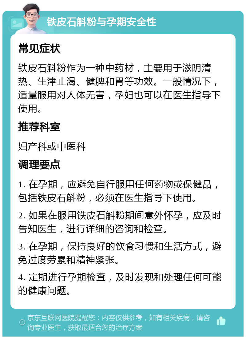 铁皮石斛粉与孕期安全性 常见症状 铁皮石斛粉作为一种中药材，主要用于滋阴清热、生津止渴、健脾和胃等功效。一般情况下，适量服用对人体无害，孕妇也可以在医生指导下使用。 推荐科室 妇产科或中医科 调理要点 1. 在孕期，应避免自行服用任何药物或保健品，包括铁皮石斛粉，必须在医生指导下使用。 2. 如果在服用铁皮石斛粉期间意外怀孕，应及时告知医生，进行详细的咨询和检查。 3. 在孕期，保持良好的饮食习惯和生活方式，避免过度劳累和精神紧张。 4. 定期进行孕期检查，及时发现和处理任何可能的健康问题。