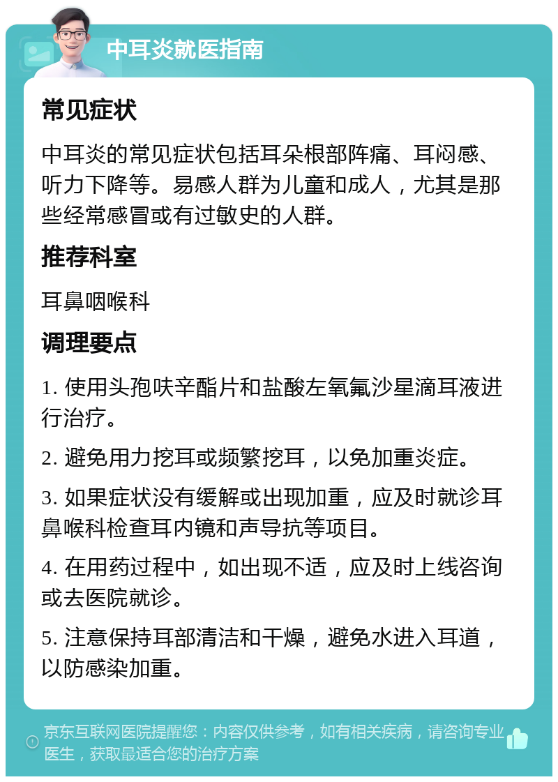 中耳炎就医指南 常见症状 中耳炎的常见症状包括耳朵根部阵痛、耳闷感、听力下降等。易感人群为儿童和成人，尤其是那些经常感冒或有过敏史的人群。 推荐科室 耳鼻咽喉科 调理要点 1. 使用头孢呋辛酯片和盐酸左氧氟沙星滴耳液进行治疗。 2. 避免用力挖耳或频繁挖耳，以免加重炎症。 3. 如果症状没有缓解或出现加重，应及时就诊耳鼻喉科检查耳内镜和声导抗等项目。 4. 在用药过程中，如出现不适，应及时上线咨询或去医院就诊。 5. 注意保持耳部清洁和干燥，避免水进入耳道，以防感染加重。