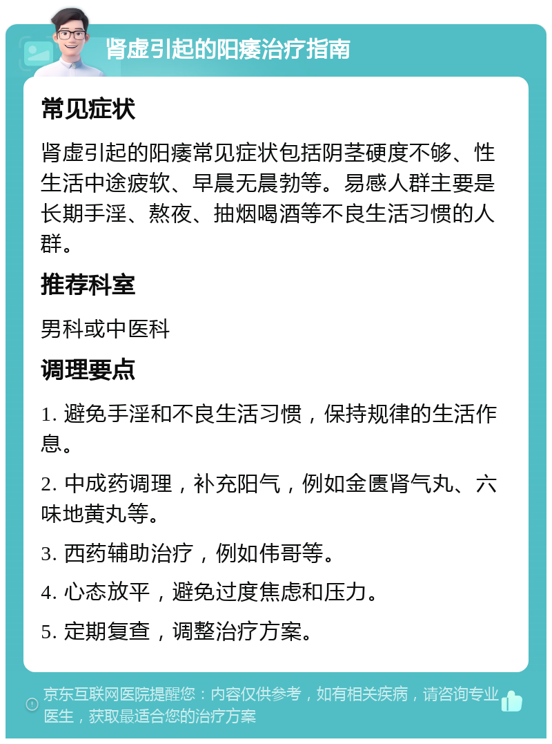 肾虚引起的阳痿治疗指南 常见症状 肾虚引起的阳痿常见症状包括阴茎硬度不够、性生活中途疲软、早晨无晨勃等。易感人群主要是长期手淫、熬夜、抽烟喝酒等不良生活习惯的人群。 推荐科室 男科或中医科 调理要点 1. 避免手淫和不良生活习惯，保持规律的生活作息。 2. 中成药调理，补充阳气，例如金匮肾气丸、六味地黄丸等。 3. 西药辅助治疗，例如伟哥等。 4. 心态放平，避免过度焦虑和压力。 5. 定期复查，调整治疗方案。