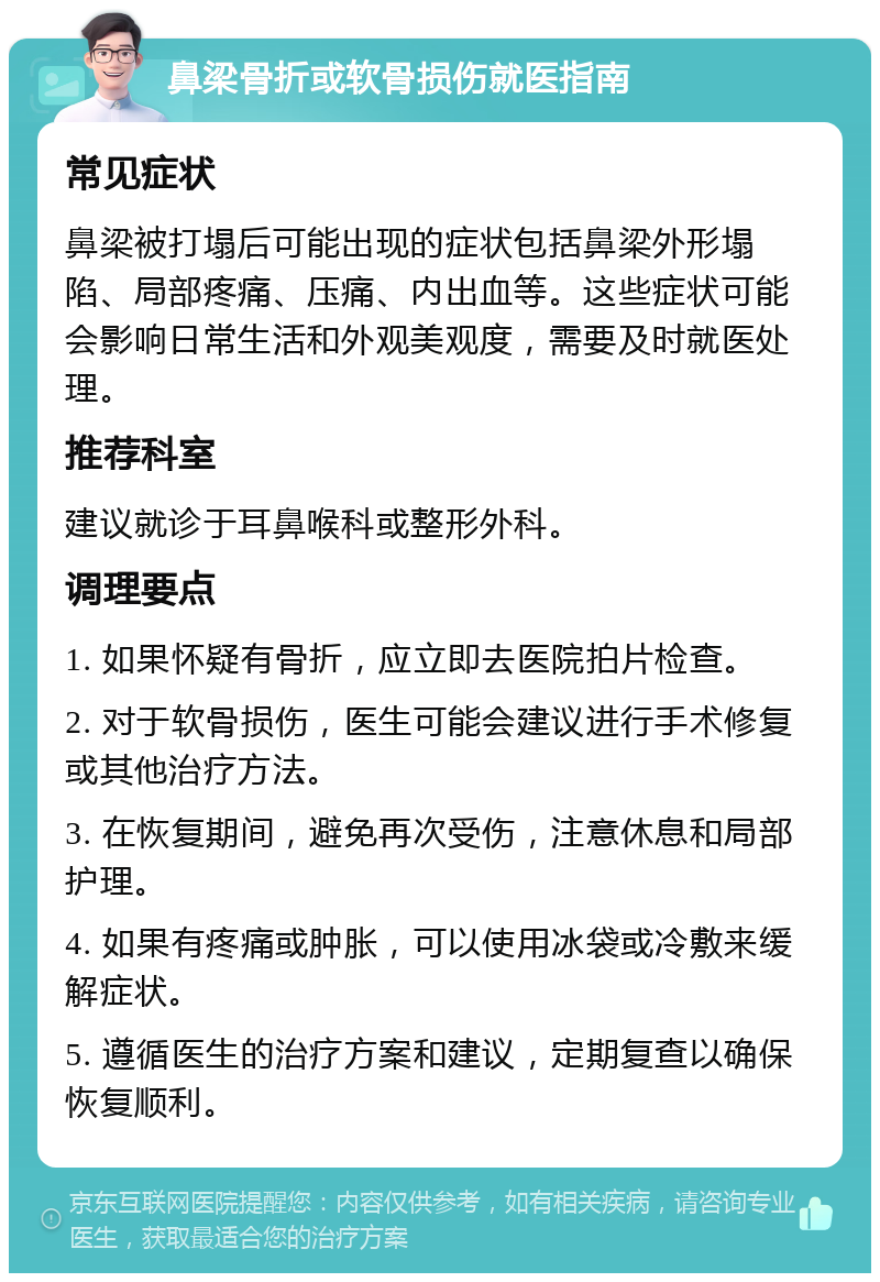 鼻梁骨折或软骨损伤就医指南 常见症状 鼻梁被打塌后可能出现的症状包括鼻梁外形塌陷、局部疼痛、压痛、内出血等。这些症状可能会影响日常生活和外观美观度，需要及时就医处理。 推荐科室 建议就诊于耳鼻喉科或整形外科。 调理要点 1. 如果怀疑有骨折，应立即去医院拍片检查。 2. 对于软骨损伤，医生可能会建议进行手术修复或其他治疗方法。 3. 在恢复期间，避免再次受伤，注意休息和局部护理。 4. 如果有疼痛或肿胀，可以使用冰袋或冷敷来缓解症状。 5. 遵循医生的治疗方案和建议，定期复查以确保恢复顺利。