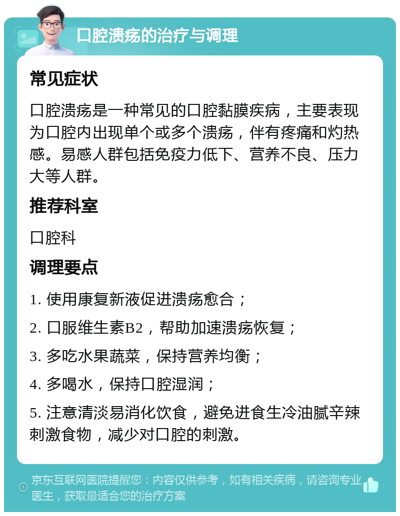 口腔溃疡的治疗与调理 常见症状 口腔溃疡是一种常见的口腔黏膜疾病，主要表现为口腔内出现单个或多个溃疡，伴有疼痛和灼热感。易感人群包括免疫力低下、营养不良、压力大等人群。 推荐科室 口腔科 调理要点 1. 使用康复新液促进溃疡愈合； 2. 口服维生素B2，帮助加速溃疡恢复； 3. 多吃水果蔬菜，保持营养均衡； 4. 多喝水，保持口腔湿润； 5. 注意清淡易消化饮食，避免进食生冷油腻辛辣刺激食物，减少对口腔的刺激。