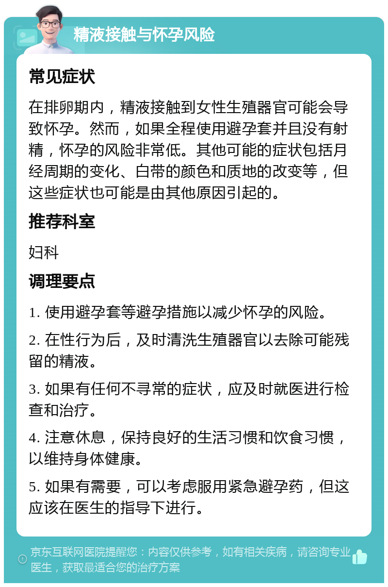 精液接触与怀孕风险 常见症状 在排卵期内，精液接触到女性生殖器官可能会导致怀孕。然而，如果全程使用避孕套并且没有射精，怀孕的风险非常低。其他可能的症状包括月经周期的变化、白带的颜色和质地的改变等，但这些症状也可能是由其他原因引起的。 推荐科室 妇科 调理要点 1. 使用避孕套等避孕措施以减少怀孕的风险。 2. 在性行为后，及时清洗生殖器官以去除可能残留的精液。 3. 如果有任何不寻常的症状，应及时就医进行检查和治疗。 4. 注意休息，保持良好的生活习惯和饮食习惯，以维持身体健康。 5. 如果有需要，可以考虑服用紧急避孕药，但这应该在医生的指导下进行。