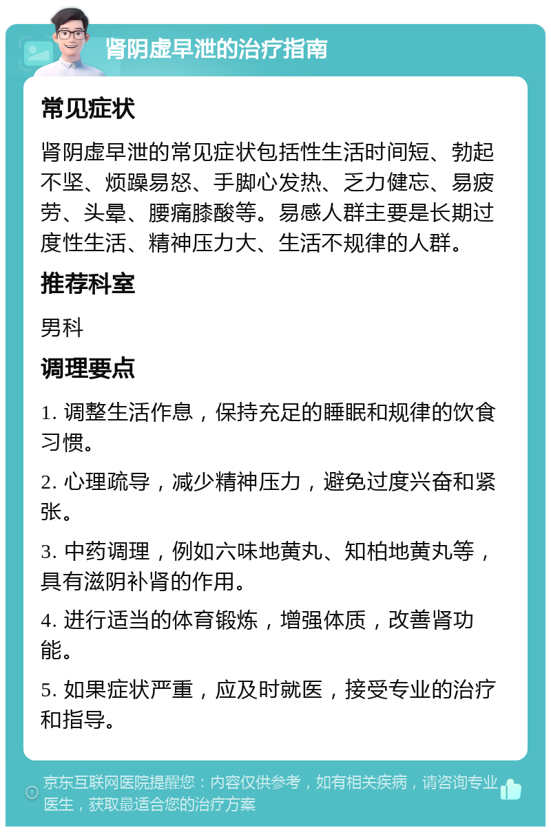 肾阴虚早泄的治疗指南 常见症状 肾阴虚早泄的常见症状包括性生活时间短、勃起不坚、烦躁易怒、手脚心发热、乏力健忘、易疲劳、头晕、腰痛膝酸等。易感人群主要是长期过度性生活、精神压力大、生活不规律的人群。 推荐科室 男科 调理要点 1. 调整生活作息，保持充足的睡眠和规律的饮食习惯。 2. 心理疏导，减少精神压力，避免过度兴奋和紧张。 3. 中药调理，例如六味地黄丸、知柏地黄丸等，具有滋阴补肾的作用。 4. 进行适当的体育锻炼，增强体质，改善肾功能。 5. 如果症状严重，应及时就医，接受专业的治疗和指导。