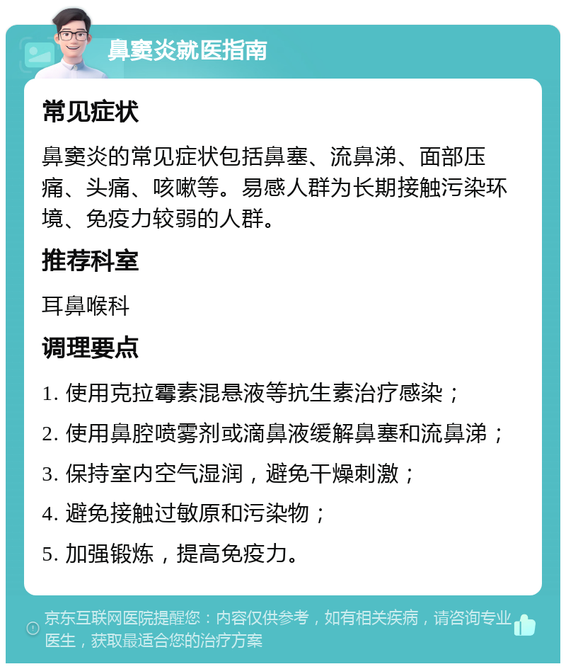 鼻窦炎就医指南 常见症状 鼻窦炎的常见症状包括鼻塞、流鼻涕、面部压痛、头痛、咳嗽等。易感人群为长期接触污染环境、免疫力较弱的人群。 推荐科室 耳鼻喉科 调理要点 1. 使用克拉霉素混悬液等抗生素治疗感染； 2. 使用鼻腔喷雾剂或滴鼻液缓解鼻塞和流鼻涕； 3. 保持室内空气湿润，避免干燥刺激； 4. 避免接触过敏原和污染物； 5. 加强锻炼，提高免疫力。