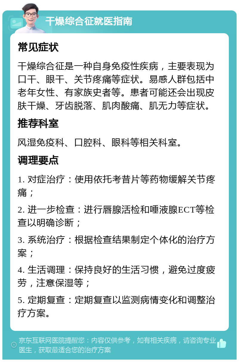 干燥综合征就医指南 常见症状 干燥综合征是一种自身免疫性疾病，主要表现为口干、眼干、关节疼痛等症状。易感人群包括中老年女性、有家族史者等。患者可能还会出现皮肤干燥、牙齿脱落、肌肉酸痛、肌无力等症状。 推荐科室 风湿免疫科、口腔科、眼科等相关科室。 调理要点 1. 对症治疗：使用依托考昔片等药物缓解关节疼痛； 2. 进一步检查：进行唇腺活检和唾液腺ECT等检查以明确诊断； 3. 系统治疗：根据检查结果制定个体化的治疗方案； 4. 生活调理：保持良好的生活习惯，避免过度疲劳，注意保湿等； 5. 定期复查：定期复查以监测病情变化和调整治疗方案。