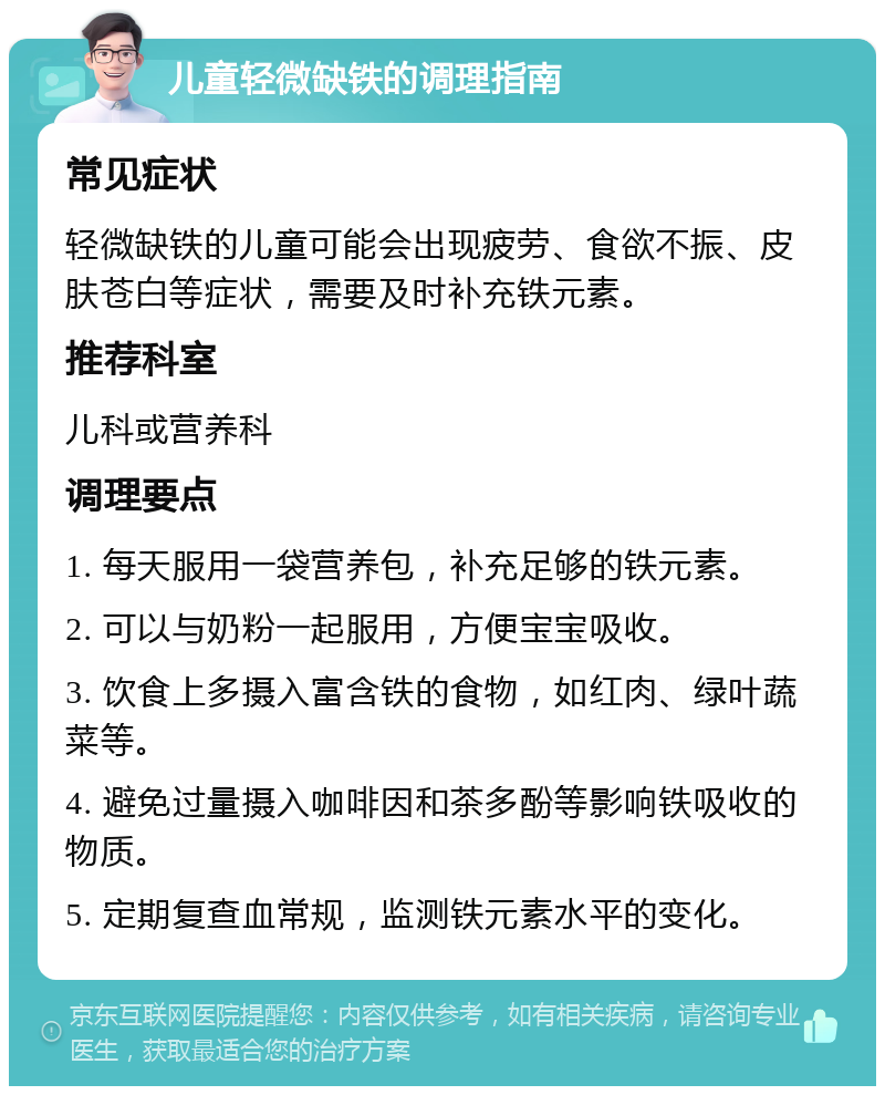 儿童轻微缺铁的调理指南 常见症状 轻微缺铁的儿童可能会出现疲劳、食欲不振、皮肤苍白等症状，需要及时补充铁元素。 推荐科室 儿科或营养科 调理要点 1. 每天服用一袋营养包，补充足够的铁元素。 2. 可以与奶粉一起服用，方便宝宝吸收。 3. 饮食上多摄入富含铁的食物，如红肉、绿叶蔬菜等。 4. 避免过量摄入咖啡因和茶多酚等影响铁吸收的物质。 5. 定期复查血常规，监测铁元素水平的变化。