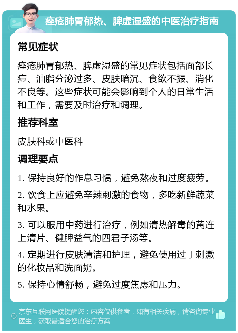 痤疮肺胃郁热、脾虚湿盛的中医治疗指南 常见症状 痤疮肺胃郁热、脾虚湿盛的常见症状包括面部长痘、油脂分泌过多、皮肤暗沉、食欲不振、消化不良等。这些症状可能会影响到个人的日常生活和工作，需要及时治疗和调理。 推荐科室 皮肤科或中医科 调理要点 1. 保持良好的作息习惯，避免熬夜和过度疲劳。 2. 饮食上应避免辛辣刺激的食物，多吃新鲜蔬菜和水果。 3. 可以服用中药进行治疗，例如清热解毒的黄连上清片、健脾益气的四君子汤等。 4. 定期进行皮肤清洁和护理，避免使用过于刺激的化妆品和洗面奶。 5. 保持心情舒畅，避免过度焦虑和压力。